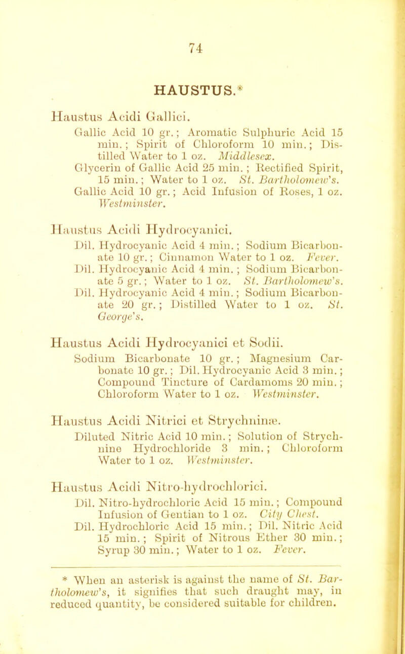 HAUSTUS.* H.austus Aeicli Gallici. Gallic Acid 10 gr.; Aromatic Sulphuric Acid 15 rain.; Spirit of Chloroform 10 min.; Dis- tilled Water to 1 oz. Middlesex. Glycerin of Gallic Acid 25 min. ; Kectified Spirit, 15 min.; Water to 1 oz. St. Bartholomew's. Gallic Acid 10 gr.; Acid Infusion of Roses, 1 oz. Wesiminstcr. llaustiis Acidi 1 [ydrocyauici. Dil. Hydrocyanic .4cid 4 min.; Sodium Bicarbon- ate 10 gr.; Ciunamou Water to 1 oz. Fever. Dil. Hydrocyanic Acid 4 min. ; Sodium Bicarbon- ate 5 gr.; Water to 1 oz. St. Bartholomew's. Dil. Hydrocyanic Acid 4 min.; Sodium Bicarbon- ate 20 gr. ; Distilled Water to 1 oz. St. George's. Haustus Acidi Hydrocyanici et Sodii. Sodium Bicarbonate 10 gr. ; IMagnesium Car- bonate 10 gr.; Dil. Hydrocyanic Acid 3 min.; Compound Tincture of Cardamoms 20 min.; Chloroform Water to 1 oz. Westminster. Plaustus Acidi Nitrici et Strychuina’. Diluted Nitric Acid 10 rain.; Solution of Strych- nine Hydrochloride 3 min. ; Chloroform Water to 1 oz. Westminster. Haiistius Acidi Nitro-hydrocldorici. Dil. Nitro-hydrochloric Acid 15 min.; Compound Infusion of Gentian to 1 oz. City Chest. Dil. Hydrochloric Acid 15 min.; Dil. Nitric .Acid 15 min.; Spirit of Nitrous Ether 30 min.; Syrup 30 min.; Water to 1 oz. Fever. * When an asterisk is against the name of St. Bar- tholomew's, it signifies that such draught may, in reduced quantity, be considered suitable for children.