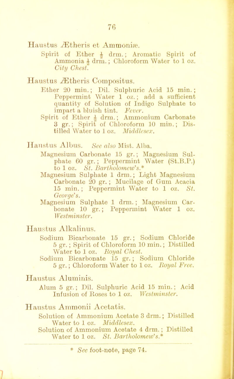 Haustus ^theris et Ammonias. Spirit of Ether ^ drm.; Aromatic Spirit of Ammonia i drm.; Chloroform Water to 1 oz. City Chest. Plaustus Athens Compositus. Ether 20 min.; Dil. Sulphuric Acid 15 min.; Peppermint Water 1 oz.; add a sufficient quantity of Solution of Indigo Sulphate to impart a bluish tint. Fever. Spirit of Ether ^ drm.; Ammonium Carbonate 3 gr.; Spirit of Chloroform 10 min.; Dis- tilled Water to 1 oz. Middlesex. Hau.sius Albus. See also Mist. Alba. Magnesium Carbonate 15 gr.; Magnesium Sul- phate 60 gr. ; Peppermint Water (St.B.P.) to 1 oz. St. Bartholomew's.* IMagnesium Sulphate 1 drm.; Light IMaguesium Carbonate 20 gr. ; Mucilage of Gum Acacia 15 min. ; Peppermint Water to 1 oz. St. George’s. Magnesium Sulphate 1 drm.; Magnesium Car- bonate 10 gr.; Peppermint Water 1 oz. Westminster. Haustus Alkaliiius. Sodium Bicarbonate 15 gr.; Sodium Chloride 5 gr. ; Spirit of Chloroform 10 min.; Distilled Water to 1 oz. Royal Chest. Sodium Bicarbonate i5 gr.; Sodium Chloride 5 gr.; Chloroform Water to 1 oz. Royal Free. Haustus Aluinints. Alum 5 gr.; Dil. Sulphuric Acid 15 min.; Acid Infusion of Hoses to 1 oz. Westminster. Haustus Ainmonii Acetatis. Solution of Ammonium .\cetate 3 drm.; Distilled Water to I oz. Middlesex. Solution of Ammonium Acetate 4 drm.; Distilled Water to 1 oz. St. Bartholomew’s.*