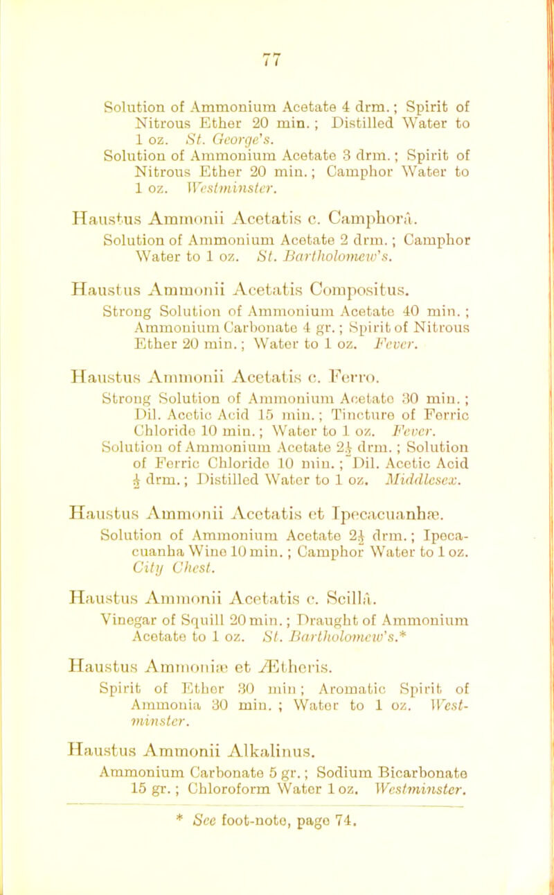 I t Solution of Ammonium Acetate 4 drm.; Spirit of Nitrous Ether 20 min.; Distilled Water to 1 oz. St. George's. Solution of Ammonium Acetate 3 drm.; Spirit of Nitrous Ether 20 min.; Camphor Water to 1 oz. Westminster. Hau.stu.s Aminonii Acetatis c. Camphora. Solution of Ammonium Acetate 2 drm.; Camphor Water to 1 oz. St. Bartholomew's. Haustus Ammonii Acetati.s Compositus. Strong Solution of Ammonium Acetate 40 min. ; .4mmouiuin Carbonate 4 gr.; Spirit of Nitrous Ether 20 rain.; Water to 1 oz. Fever. Haustus Ammonii Acetatis c. Ferro. Strong Solution of Ammonium Acelato 30 min. ; Dil. Acetic Acid 15 min.; Tincture of Ferric Chloride 10 miu.; Water to 1 oz. Fever. Solution of Ammonium .tcotate 2.^ drm. ; Solution of Ferric Chloride 10 min.; Dil. Acetic Acid 4 drm.; Distilled Water to 1 oz. Middlesex. Haustus Ammonii Acetatis et Tpecacuanhm. Solution of Ammonium Acetate 2^ drm.; Ipeca- cuanha Wine 10 min.; Camphor Water to 1 oz. City Chest. Haustus Ammonii Acetatis c. iScilla. Vinegar of Squill 20 min.; Draught of Ammonium Acetate to 1 oz. St. Bartholomew's.* Haustus Ammoniai et H^theris. Spirit of Ethor 30 min; Aromatic Spirit of Ammonia 30 min. ; Water to 1 oz. West- minster. ITau.stus Ammonii Alkalinus. Ammonium Carbonate 5 gr.; Sodium Bicarbonate 15 gr.; Chloroform Water 1 oz. Westminster. * See foot-note, page 74. ii