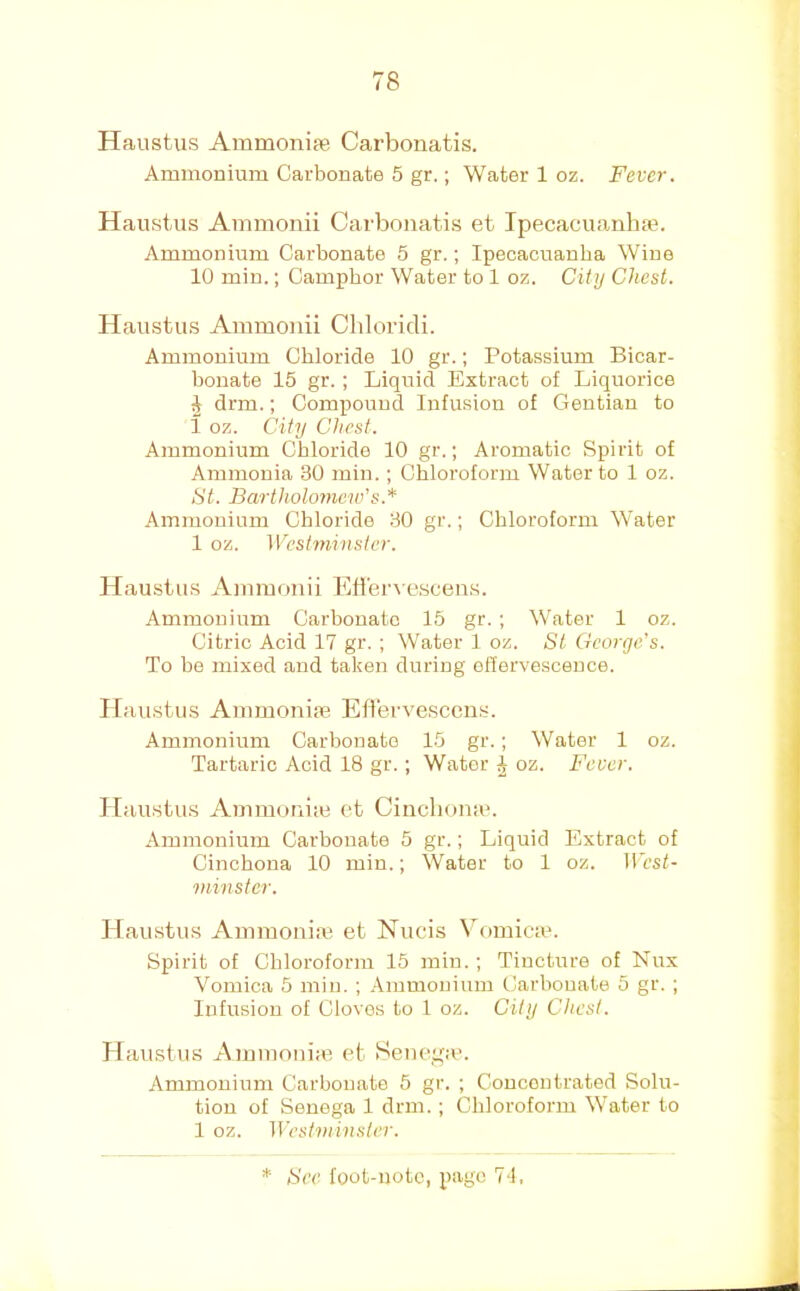 Haiistus Ammonite Carbonatis. Ammonium Carbonate 5 gr.; Water 1 oz. Fever. Hanstiis Ammonii Carbonatis et Ipecacuanhte. Ammonium Carbonate 5 gr.; Ipecacuanha Wine 10 min.; Camphor Water to 1 oz. City Chest. Haustus Ammonii Cliloridi. Ammonium Chloride 10 gr.; Potassium Bicar- bonate 15 gr. ; Liquid Extract of Liquorice ^ drm.; Compound Infusion of Gentian to i oz. City Chest. Ammonium Chloride 10 gr.; Aromatic Spirit of Ammonia 30 min.; Chloroform Water to 1 oz. St. Bartholomew’s.* Ammonium Chloride 80 gr.; Chloroform Water 1 oz. Westminster. Haustus Ainmonii EH'en escens. Ammonium Carbonate 15 gr. ; Water 1 oz. Citric Acid 17 gr. ; Water 1 oz. St George's. To bo mixed and taken during effervescence. Itaustus Ammonim Efi'ervescens. Ammonium Carbonate 15 gr.; Water 1 oz. Tartaric Acid 18 gr.; Water ^ oz. Fever. ] [au.stus Ammotiiie et Cinclionau Ammonium Carbonate 5 gr.; Liquid Extract of Cinchona 10 min.; Water to 1 oz. H'csf- minstcr. Haustus Ammoniac et Nucis Vomicau Spirit of Chloroform 15 min.; Tincture of Nux Vomica 5 min. ; Ammonium Carbonate 5 gr. ; Infusion of Cloves to 1 oz. City Chest. Haustus Aiuinonia^ et Sene,t,ue. Ammonium Carbonate 5 gr. ; Concentrated Solu- tion of Senega 1 drm.; Chloroform Water to 1 oz. IVestniinster.