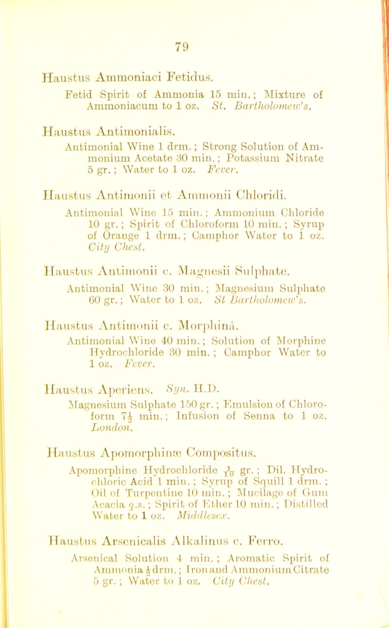 Ilaustus Ammoniaci Fetidus. Fetid Spirit of Ammonia 15 min.; Mixture of Ammoniacum to 1 oz. St. Bartholomew's. Haiistus Antimonialis. Antimonial Wine 1 drm.; Strong Solution of Am- monium Acetate 30 min.; Potassium Nitrate 6 gr. ; Water to 1 oz. Fever. Haustus Ant.iiiioiiii ot Aiiiinonii Chloridi. Autimouial Wine 15 min.; Ammonium Chloride 10 gr. ; Spirit of Chloroform 10 miu. ; Syrup of Orange 1 drm.; Camphor Water to 1 oz. City Cheat. Ilaustus Aiitiinonii o. Ma,i,uio.sii Sulphatu. Autimouial Wine 30 min.; Magnesium Sulphate 60 gr.; Water to 1 oz. St Bartholomew's. Ilaustu.s .Viitimoiiii c. ]\l()r[iliiuii. Autimouial Wine 40 min.; Solution of Morphine Hydrochloride 30 min. ; Camphor Water to 1 oz. Fever. Haustus Apci’ieiis. Syii. II.D. ^Magnesium Sulphate 150 gr.; Fmulsiou of Chloro- form 74 min.; Infusion of Senna to 1 oz. London. Hamstus Apomorpliiniu Coinpositiis. Apomorphine Hydrochloride ji;j gr. ; Dil. Hydro- chloric Acid 1 min. ; Syrup of Squill 1 drm. ; 011 of Tui'pontino 10 min. ; Mucilage of Gum .\cacia q.a.; Spirit of Fther 10 min.; Ilistillod Water to 1 oz. Middlese.r. Haustus Arseaicalis .Alkalimis c. Ferro. Arsotiical Solution 4 min. ; Aromatic Spirit of .Ammonia 4 drill.; Iron and .AmmoniumCitrate 5 gr. ; Water to 1 oz. City Chest,