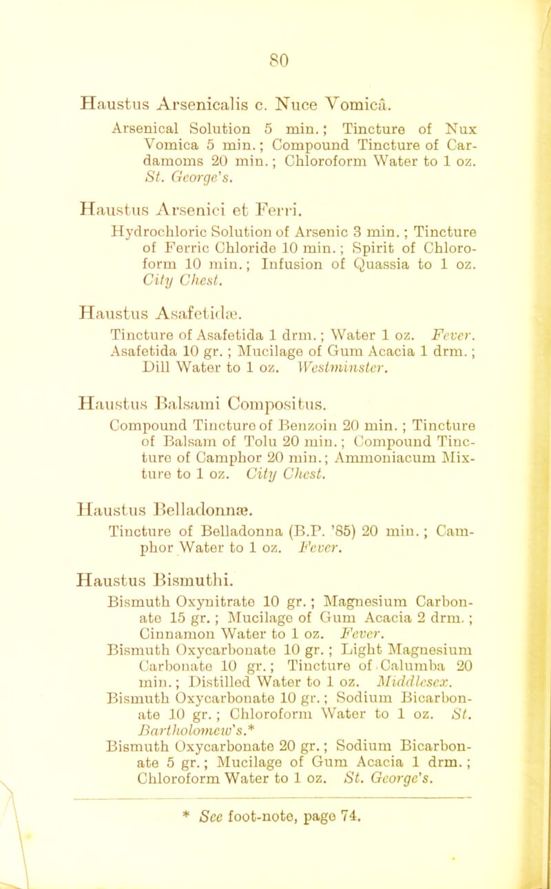 Plaustus Arsenicalis c. Nuce Vomica. Arsenical Solution 5 min.; Tincture of Nux Vomica 5 min.; Compound Tincture of Car- damoms 20 min.; Chloroform Water to 1 oz. St. George's. Haust.us Arsenici et Ferri. Hydrochloric Solution of Arsenic 3 min.; Tincture of Ferric Chloride 10 min.; Spirit of Chloro- form 10 min.; Infusion of Quassia to 1 oz. City Chest. Haiistus AsafeiidaB. Tincture of Asafetida 1 drm.; Water 1 oz. Fever. .\safetida 10 gr. ; Mucilage of Gum Acacia 1 drm.; UiU Water to 1 oz. Westminster. Haustus Hal.sami Compositus. Compound Tincture of Benzoin 20 min. ; Tincture of Balsam of Tolu 20 min.; Compound Tinc- ture of Camphor 20 min.; Ammoniacum INIix- ture to 1 oz. City Chest. 1 [austus Belladonna?. Tincture of Belladonna (B.P. ’85) 20 min.; Cam- phor Water to 1 oz. Fever. Haustus Bismuthi. Bismuth Oxynitrate 10 gr. ; Magnesium Carbon- ate 15 gr. ; Mucilage of Gum Acacia 2 drm, ; Cinnamon Water to 1 oz. Fever. Bismuth Oxycarbonate 10 gr. ; Light Magnesium Carbonate 10 gr.; Tincture of Calumha 20 min.; Distilled Water to 1 oz. Middlesex. Bismuth Oxycarbonate 10 gr.; Sodium Bicarbon- ate 10 gr. ; Chloroform Water to 1 oz. St. Bartholomciv's.* Bismuth Oxycarbonate 20 gr.; Sodium Bicarbon- ate 5 gr.; Mucilage of Gum Acacia 1 drm.; Chloroform Water to 1 oz. St. George's.