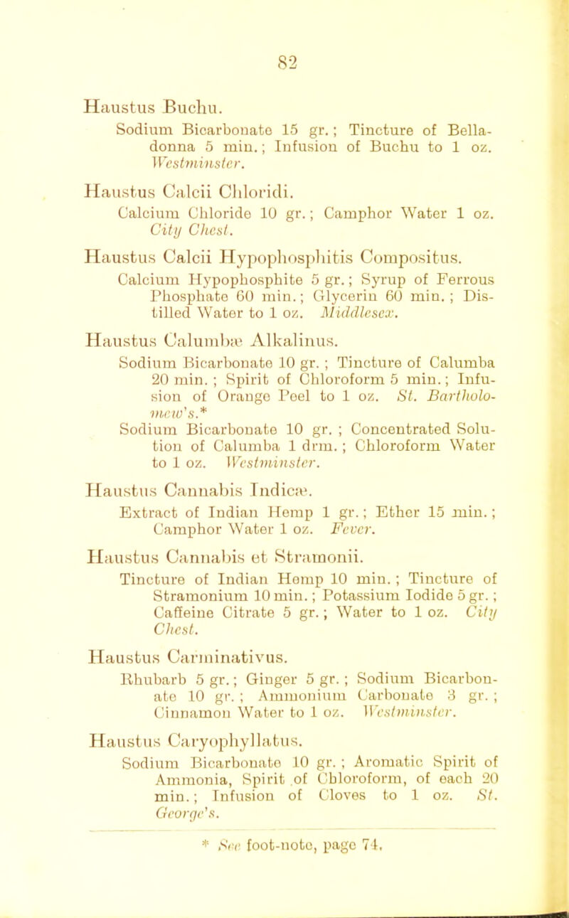 Haustus Buchu. Sodium Bicarbonate 15 gr.; Tincture of Bella- donna 6 min.; Infusion of Buchu to 1 oz. IVesiminster. Haustus Calcii ChloricU, Calcium Chloride 10 gr.; Camphor Water 1 oz. Cif// Chest. Haustus Calcii Hypophospliitis Compositus. Calcium Hypophosphite 5 gr.; Syrup of Ferrous Phosphate 60 min.; Glycerin 60 min.; Dis- tilled Water to 1 oz. Middlesex. Haustus Calumha^ Alkalinus. Sodium Bicarbonate 10 gr. ; Tincture of Calumba 20 min. ; Spirit of Chloroform 5 min.; Infu- sion of Orange Peel to 1 oz. St. Bartholo- mew's.* Sodium Bicarbonate 10 gr. ; Concentrated Solu- tion of Calumba 1 drm. ; Chloroform Water to 1 oz. Westminster. Haustus Cannabis Indicm. Extract of Indian Hemp 1 gr.; Ether 15 min.; Camphor Water 1 oz. Fever. Haustus Cannabis et .Stramonii. Tincture of Indian Hemp 10 min. ; Tincture of Stramonium 10 min.; Potassium Iodide 5 gr.; Caffeine Citrate 5 gr.; Water to 1 oz. Citij Chest. Haustus Carminativus. Rhubarb 5 gr.; Ginger 5 gr. ; Sodium Bicarbon- ate 10 gr. ; Ammonium Carbonate 3 gr. ; Cinnamon Water to 1 oz. W estminster. Haustus Caryophyllatus. Sodium Bicarbonate 10 gr. ; Aromatic Spirit of Ammonia, Spirit of Cbloroform, of each 20 min.; Infusion of Cloves to 1 oz. St. George’s.