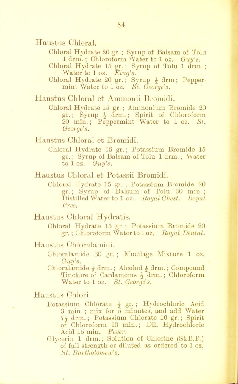 Haustus Chloral. Chloral Hydrate 20 gr.; Syrup of Balsam of Tolu 1 drm. ; Chloroform Water to 1 oz. Guy’s. Chloral Hydrate 15 gr.; Syrup of Tolu 1 drm.; Water to 1 oz. Kiiufs. Chloral Hydrate 20 gr.; Syrup J drm; Pepper- mint Water to 1 oz. St. George's. Jlaustirs Chloral et Aminonii Bromicli. Chloral Hydrate 15 gr.; Ammonium Bromide 20 gr.; Syrup J drm.; Spirit of Chloroform 20 min.; Peppermint Water to 1 oz. St. George's. Haustus Chloral et Bromicli. Chloral Hydrate 15 gr.; Potassium Bromide 15 gr.; Syrup of Balsam of Tolu 1 drm.; Water to 1 oz. Guy’s. Haustus Chloral et Potassii Bromicli. Chloral Hydrate 15 gr. ; Potassium Bromide 20 gr.; Syrup of Balsuui of Tolu 30 min. ; Distilled Water to 1 oz. Royal Chest. Royal Free. Haustus Chloral Hydratis. Chloral Hydrate 15 gr.; Potassium Bromide 20 gr.; Chloroform Water to 1 oz. Royal Dental. Haustus Chloralamidi. Chloralamido 30 gr.; lilucilago Mixture 1 oz. Guy's. Chloralamido ^ drm.; Alcohol J drm.; Compound Tincture of Cardamoms 4 drm.; Chloroform Water to 1 oz. St. George's. Haustus Chlori. Potassium Chlorate ^ gr. ; Hydrochloric Acid 3 min. ; mix for 5 minutes, and add Water drm.; Potassium Chlorate 10 gr.; Spirit of Chloroform 10 min.; Dil. Hydrochloric Acid 15 min. Fever. GUyceriu 1 drm.; Solution of Chlorine (St.B.P.) of full strength or diluted as ordered to 1 oz. St. Bartholomew’s.