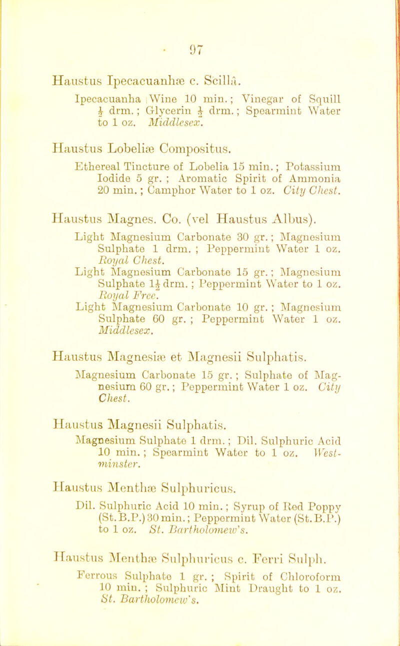 Haustus Ipecacuanhfe c. Scilla. Ipecacuanha Wine 10 min.; Vinegar of Squill i drm.; Glycerin J drm.; Spearmint Water to 1 oz. Middlesex. Haustus Lobelias Corapositus. Ethereal Tincture of Lobelia 15 min.; Potassium Iodide 5 gr. ; Aromatic Spirit of Ammonia 20 min.; Camphor Water to 1 oz. City Chest. Haustus Magnes. Co. (vel Hainstus Albus). Light Magnesium Carbonate 30 gr.; Magnesium Sulphate 1 drm. ; Peppermint Water 1 oz. lioyal Chest. Light Magnesium Carbonate 15 gr.; Magnesium Sulphate IJ drm.; Peppermint Water to 1 oz. Royal Free. Light Magnesium Carbonate 10 gr. ; lilagnesium Sulphate 60 gr. ; Peppermint Water 1 oz. Middlesex. Haustus IMagnesim et Magnesii Sulphatis. jNIagnesium Carbonate 15 gr.; Sulphate of Mag- nesium 60 gr.; Peppermint Water 1 oz. City Chest. Hau.stus Magrie.sii Sulphati.s. Magnesium Sulphate 1 drm.; Dil. Sulphuric Acid 10 min.; Spearmint Water to 1 oz. West- minster. Haustus Mentlim tSulphuricus. Dil. Sulphuric Acid 10 min.; Syrup of Hod Poppy (St.B.P.)30min.; Peppermint Water (St.B.P.) to 1 oz. St. Bartholomeiu's. Haustus Mentlim Sulpliuricus c. Fcrri Sul])h. Ferrous Sulphate 1 gr. ; Spirit of Chloroform 10 min. ; Sulphuric Mint Draught to 1 oz. St. Bartliolomeiv's.