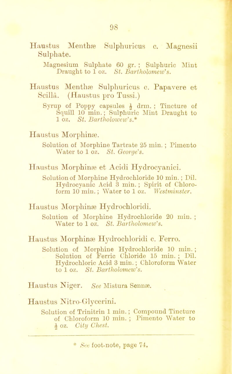 Haustus Menthaj Sulphuvicus c. Magnesii Sulphate. Jilagnesium Sulphate 60 gr. ; Sulphuric Mint Draught to 1 oz. St. Bartholomew's. Haustus Mentha’ Sulphuricus c. Papavere et Scilla. (Haustus pro Tussi.) Syrup of Poppy capsules ^ drm. ; Tincture of Squill 10 min.; Sulphuric l\Iint Draught to 1 oz. St. Bartholowcw's.* Haustus Morphin;e. Solution of IMorphine Tartrate 25 min. ; Pimento Water to 1 oz. St. George's. Haustus Morphina? et Acidi Plydrocyanici. Solution of Morphine Hydrochloride 10 min.; Dil. Hydrocyanic Acid 3 min. ; Spirit of Chloro- form 10 min.; Water to 1 oz. Wcsiininstcr. ] [austus ]Morphiii:e Hydrochloridi. Solution of Morphine Hydrochloride 20 min. ; Water to 1 oz. St. Bartholomew's. Haustus Morphinaj Hydrochloridi c. Ferro. Solution of Morphine Hydrochloride 10 min. ; Solution of Ferric Chloride 15 min. ; Dil. Hydrochloric Acid 3 min.; Chloroform SVater to 1 oz. St. Bartholomew's. Haustus Niger. See iilistura SemuTe. Haustus Nitro-GIycerini. Solution of Trinitrin 1 min.; Compound Tincture of Chloroform 10 min. ; Pimento Water to J oz. Citij Chest.