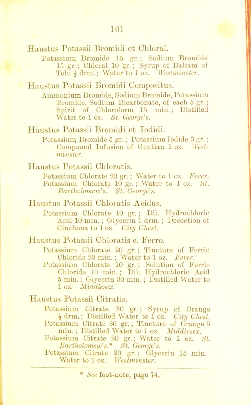 Ilaustus Potassii Bromidi et Cliloral. Potassium Bromide 15 gr.; Sodium Bromide 15 gr. ; Chloral 10 gr.; Syrup of Balsam of Tolu 1 drm.; Water to 1 oz. Wcstniinstcr. Ilaustus Potassii Bromidi Comjjositus. Ammonium Bromide, Sodium Bromide, Potassium Bromide, Sodium Bicarbonate, of each 5 gr.; Spirit of Chloroform 15 min.; Distilled Water to 1 oz. St. George’s. Ilaustus Potassii Bromidi et lodidi. Potassium Bromide 5 gr.; Potassium Iodide 3 gr.; Compound Infusion of Gentian 1 oz. ire.sl- viinstcr. Ilaustus Potassii Chloratis. Potassium Chlorate 20 gr.; Water to 1 oz. Fever. Potassium Chlorate 10 gr.; Water to 1 oz. St. Bartholomew's' St. George’s. Ilaustus Potassii Chloratis Acidus. Potassium Chlorate 10 gr. ; Dil. Plydrochloric Acid 10 min. ; Glycerin 1 dnn.; Decoction of Cinchona to 1 oz. City Chest. Ilaustus Potassii Chloratis c. Ferro. Potassium Chlorate 20 gr.; Tincture of Ferric Chloride 20 min. ; Water to 1 oz. Fever. Potassium Chlorate 10 gr. ; Solution of Ferric Chloride 10 min.; Dil. Hydrochloric Acid 5 min.; Glycerin 30 min.; Distilled Water to 1 oz. Middlesex. Ilaustus Potassii Citratis. Potassium Citrate 30 gr.; Syrup of Orange ^ dnn.; Distilled Water to 1 oz. City Chest. Potassium Citrate 30 gr.; Tincture of Orange 5 min.; Distilled Water to 1 oz. Middlesex. Potassium Citrate 20 gr.; Water to 1 oz. St. Bartholomew’s.’* St. George’s. Potassium Citrate 20 gr.; Glycerin 15 min. Water to 1 oz. Westminster.