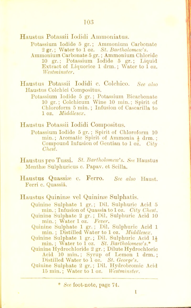 10;? Haustus Potassii Todidi Animoniatus. Potassium Iodide 5 gr.; Ammonium Carbonate 2 gr.; Water to 1 oz. St. Bartholomew's. Ammonium Carbonate 5 gr.; Ammonium Chloride 10 gr.; Potassium Iodide 5 gr.; Liquid Extract of Liquorice 1 drm.; Water to 1 oz. Westminster. Ilau.stu.s Pota.ssii lodidi c. Colcliicu. See also Haustus Colcbici Compositus. Potassium Iodide 5 gr.; Potassium Bicarbonate 10 gr.; Colchicum Wine 10 min.; Spirit of Chloroform 5 min. ; Infusion of Cascarilla to 1 oz. Middlesex. Haustus Pota.ssii lodidi Compositu.s. Potassium Iodide 5 gr. ; Spirit of Chloroform 10 min.; Aromatic Spirit of Ammonia i drm. ; Compound Infusion of Gentian to 1 oz. Cilii Chest. Haustu.S jiro Tussi. St. Bartholomew’s. S'cc Haustus Menthae Sulphuricus c. Papav. et Scilla. Haustus Quassia’ c. Ferro. Sec also Haust. Ferri c. Quassia. Haustus Quinitne vel Quiniiiie Sulphatis. Quinine Sulphate 1 gr.; Dil. Sulphuric Acid 5 min.; Infusion of Quassia to 1 oz. City Chest. Quinine Sulphate 2 gr.; Dil. Sulphuric Acid 10 min.; Water 1 oz. Fever. Quinine Sulphate 1 gr.; IMl. Sulphuric Acid 1 min. ; Distilled Water to 1 oz. Middlesex. Quinine Sulphate 1 gr.; Dil. Sulphuric Acid 1^ min.; Water to 1 oz. St. Bartholomew's.* Quinine Hydrochloride 2 gr.; Dilute Hydrochloric Acid 10 min. ; Syrup of Lemon 1 drm. ; Distilled Water to 1 oz. St. (leorge’s. Quinine Sulphate 2 gr.; Dil. Hydrobroinic Acid 15 min.; Water to 1 oz. Westminster. * Sec foot-noto, page 74.