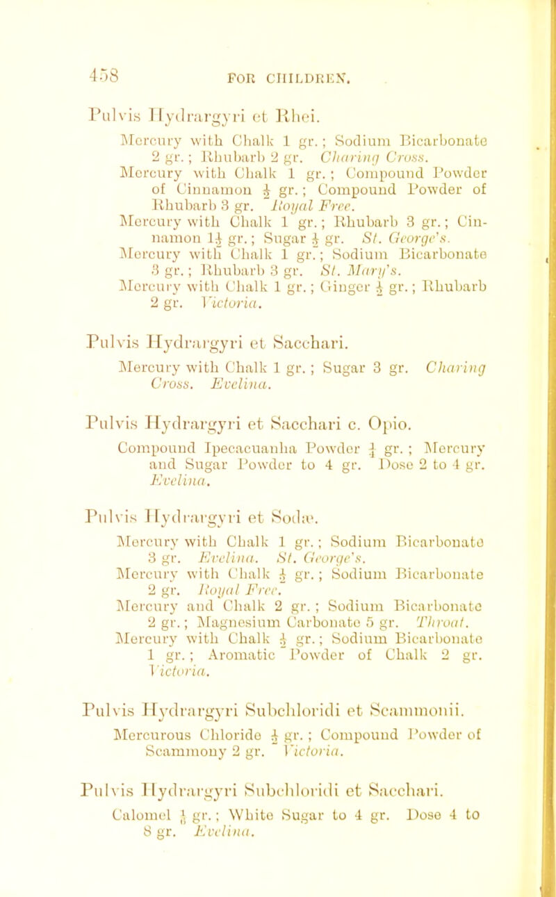 4.-)8 Piilvis 1 lydrai'gyri et Kliei. IMorciiry with Chalk 1 gr.; Sodium Bicarbonate 2 gr. ; Uhubarh 2 gr. Charing Crutis. Iilorcury with Chalk 1 gr. ; Compound Bowdoc of Ciuuamou J gr.; Compound Powder of Rhubarb 3 gr. Uoyal Free. Mercury with Chalk 1 gr.; Rhubarb 3 gr.; Cin- namon 1^ gr.; Sugar J gr. St. George’s. Mercury with Chalk 1 gr.; Sodium Biearbonato 3 gr.; Rhubarb 3 gr. St. Mary’s. IMorcury with Chalk 1 gr.; Ginger ^ gr.; Rhubarb 2 gr. ]'icturia. Pulvi.s Hydr.'U’gyri et Sacchari. Mercury with Chalk 1 gr.; Sugar 3 gr. Charing Cross. Evelina. Pulvi.s Tlydrargyii et Sacchari c. Opio. Compound Ipecacuanha Powder ^ gr. ; lilorcury and Sugar Powder to 4 gr. Dose 2 to 4 gr. Evelina. Pidvis I lydi argyri et Soche. IMorcury with Chalk 1 gr.; Sodium Bicarbonate 3 gr. Evelina. St. George’s. IMorcury with Chalk 4 gr.; Sodium Bicarbonate 2 gr. lioijal Free. IMorcury and Chalk 2 gr. ; Sodium Bicarbonate 2 gr.; jMagnesium Carbonate 5 gr. Throat. IMercury with Chalk 4 ,gr.; Sodium Bicarbonate 1 gr.: Aromatic Powder of Chalk 2 gr. i'ictoria. Pulvis Hydrai'gj-ri Suhchloridi et Scaniinonii. Mercurous Chloride 4 gr. ; Compound Powder of Scammouy 2 gr. Victoria. Pulvis llydrai'oyri Subcliloridi et Saccliari. Calomel i. gr.; White Sugar to 4 gr. Dose 4 to 8 gr. Eveli)ia.