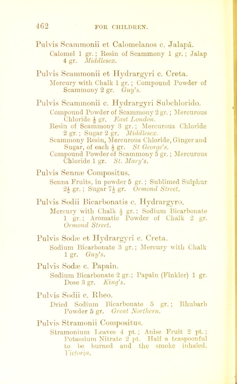 4G2 Pulvis Scammonii et Calomelanos c. Jalapii. Calomel 1 gr.; Resin of Scammony 1 gr.; Jalap 4 gr. Middlesex. Pulvis Scammonii et Hydrarg\’ri c. Greta. Mercury with Chalk 1 gr.; Compound Powder of Scammony 2 gr. Gtuj’s. Pulvis Scammonii c. Hydrargyri Subchlorido. Compound Powder of Scammony 2 gr.; Jlercurous Chloride ^ gr. Must London. Resin of Scammony 3 gr.; INfercurous Chloride 2 gr.; Sugar 2 gr. Middlesex. Scammony Resin, IMercurous Chloride, Ginger and Sugar, of each 4 gr. St George's. Compound Powder of Scammony 5 gr,; Mercurous Chloride 1 gr. St. Marg's. Pulvi.s Senn:e Compositus. Senna Fruits, in powder 5 gr.; Sublimed Sulphur 24 gr.; Sugar 74 gr. Ormond Street. Pul\ is Sodii Picarbonatis c. Ifydrai'gvro. Mercury with Chalk 4 gr.; Sodium Bicarbonate 1 gr.; Aromatic Powder of Chalk 2 gr. Ormond Street. Pulvis Sod:e et Hydrargyri c. Greta. Sodium Bicarbonate 3 gr.; ilercury with Chalk 1 gr. Guy's. Pulvis Sodie c. Papain. Sodium Bicarbonate 2 gr.; Papain (Finklor) 1 gr. Dose 3 gr. King's. Pulvis Sodii c. Plieo. Dried Sodium Bicarbonate 5 gr.; Rhubarb Powder 5 gr. Great Northern. Pulvis Stramonii Gompositus. Stramonium Tjcavos 4 pt.; Anise Fruit 2 pt.; Potassium Nitrate 2 jit. Half a teaspoonful to !)0 burned and t]je smoke inhaled, Metoria,