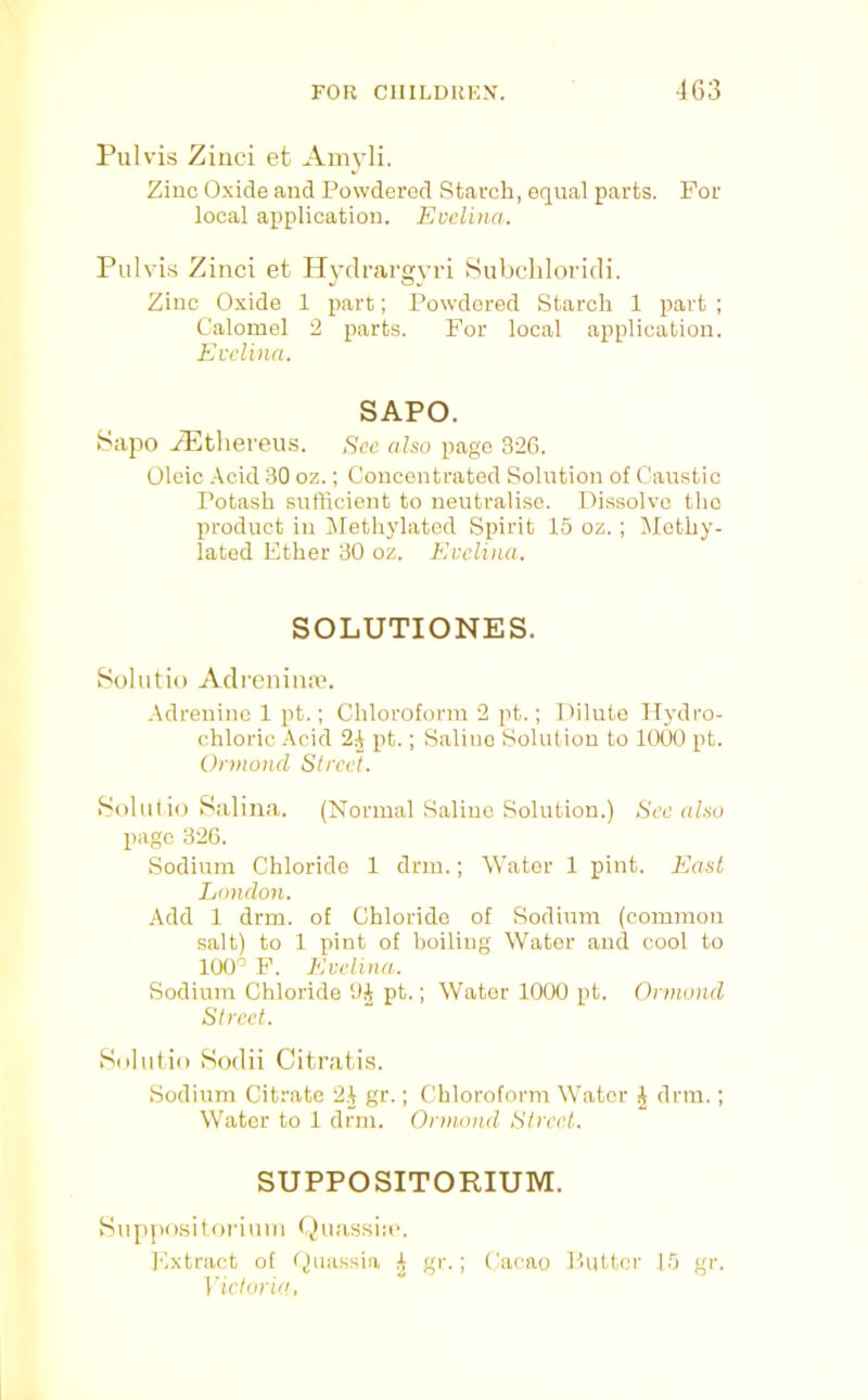 Pulvis Zilici et Ainyli. Zinc Oxide and Powdered Starch, equal parts. For local application. Evelina. Puh’is Zinci et Hyclrargvri Subchloricli. Zinc Oxide 1 part; Powdered Starch 1 part ; Calomel 2 parts. For local application. Evelina. SAPO. tSapo .iP^tliereus. Sec also page 32G. Oleic .\cid 30 oz.; Concentrated Solution of Caustic Potash sufficient to neutralise. Dissolve the product in Iilethylatod Spirit 15 oz.; IMethy- lated Ether 30 oz. Evelina. SOLUTIONES. Solutio Adreniiia?. ■\drenine 1 pt.; Chloroform 2 pt.; Dilute Hydro- chloric -\cid 2A pt.; Saline Solution to 1000 pt. Ormond Street. fSolutio Salina. (Normal Saline Solution.) See also page 326. Sodium Chloride 1 drm.; Water 1 pint. East London. -■Idd 1 drm. of Chloride of Sodium (common salt) to 1 pint of boiling Water and cool to 100^ F. Evelina. Sodium Chloride Oi pt.; Water 1000 pt. Ormond Street. Suliitio Sodii Citrati.s. Sodium Citrate 2J gr.; Chloroform Water J drm.; Water to 1 drm. Onmmd Street. SUPPOSITORIUM. Siippo.sitoi'iuni Extract of fjnassia gr.; ('acao Putter 15 gr. Victoria,