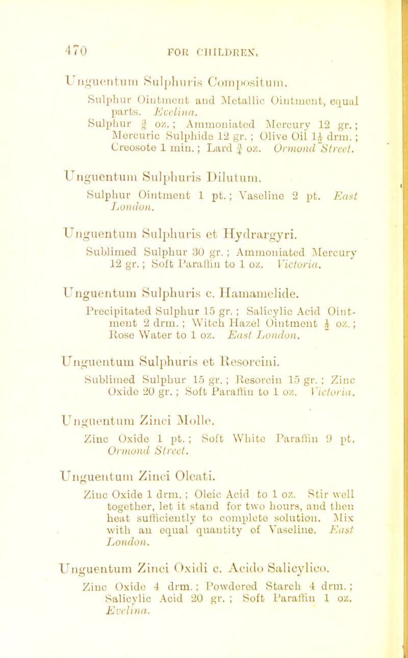 '170 I'ligucntiini Sulpliuris Coin[)nsiliim. Sulphur Ointment and IMctallic Ointment, equal parts. Ecclind. Sulphur j| oyj. ; Ammouiated Mercury 12 gr.; Mercuric Sulphide 12 gr. ; Olive Oil li drm.; Creosote 1 min.; Lard J oz. Ornwnd Street. Ungiicntiiiu Sulpliuris Diluluin. Sulphur Ointment 1 pt.; Vaseline 2 pt. East Lumlun. Unguentuiii Sulpliuris et Hydrargyri. Sublimed Sulphur 30 gr. ; Ammouiated Mercury 12 gr.; Soft I’aralliu to 1 oz. Victoria. l^ngueiituiu Sulpliuris c. Ilaiiianielide. Precipitated Sulphur 15 gr. ; Salicylic Acid Oint- ment 2 drm. ; Witch Hazel Ointment A oz.; Rose Water to 1 oz. East London. Ungueiitum Sulpliuris et llesorciui. Sublimed Sulphur 15 gr. ; Resorcin 15 gr. ; Zinc Oxide 20 gr. ; Soft Parallin to 1 oz. Victoria. LLigiientiiiu Zinc-i IMulhu Zinc Oxide 1 pt. ; Soft White Parallin !) pt. Ormond Street. Unguentuiii Zinci Olcati. Zinc Oxide 1 drm. ; Oleic Acid to 1 oz. Stir well together, let it stand for two hours, and then heat sufficiently to complete solution. INIix with an equal quantity of Vaseline. East London. Unguentuiii Zinci Oxidi c. Acido Salicylico. Zinc Oxide 4 drm.; Powdered Starch 4 drm.; Salicylic Acid 20 gr. ; Soft Paraffin 1 oz. Evelina.