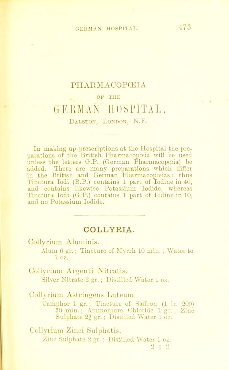 PHARMACOPOEIA OF THE GERMAN liOSPJTAl.. Dalston, London, N.E. lu making up prescriptions at the Hospital the pre- parations of the British Pharmacopaua will be used unless the letters G.P. (German Pharmacopceia) be added. There are many preparations which differ in the British and German Pharmacopteias: thus Tiuctura lodi (B.P.) contains 1 part of Iodine iu 40, and contains likewise Potassium Iodide, whereas Tiuctura lodi (G.P.) contains 1 part of Iodine in 10, and no Potassium Iodide. COLLYRIA. Collyrium Aluminis. Alum 6 gr.; Tincture of IMyrrh 10 min.; Water to 1 oz. Collyrium Argeiiti Nitrati.s. Silver Nitrate 2 gr.; Distilled Water 1 oz. Collyrium A.stringeii.s Luteum. Camphor 1 gr.; Tincture of Saffron (1 iu 200) 50 min.; Ammonium Chloride 1 gr.; Zinc Sulphate 2J gr.; Distilled Water 1 oz. Collyrium Zinci 8ulphabis. Zinc Sulphate 2 gr.; Distilled Water 1 oz. 2 I