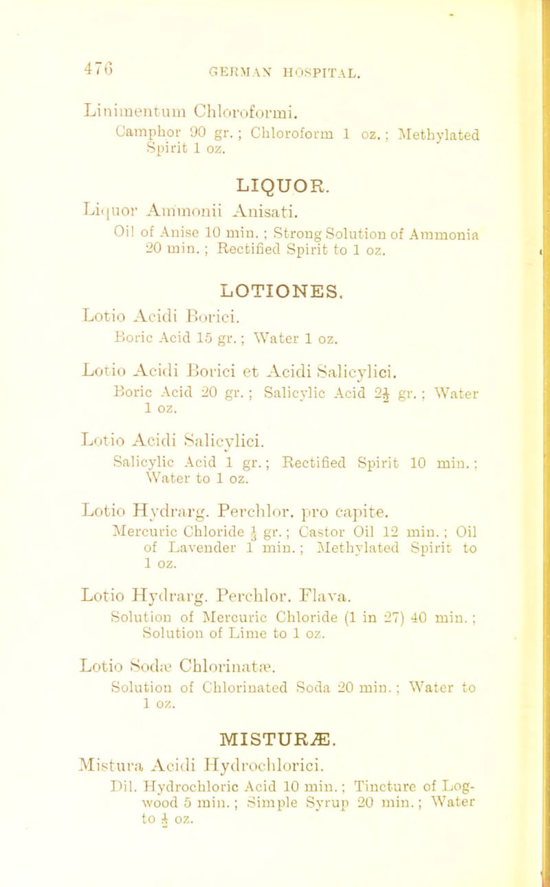 47() Linimentuin Chloroformi. Camphor 90 gr. ; Chloroform 1 oz.; IMethylated Spirit 1 oz. LIQUOR. Li(|uor Aininonii Auisati. Oil of Anise 10 min. ; Strong Solution of Ammonia 20 min. ; Rectified Spirit to 1 oz. LOTIONES. Lotio Acidi Pxn-ici. Boric Acid 15 gr.; Water 1 oz. Lotio Acidi Borici et Acidi Salicylici. Boric -\cid 20 gr. ; Salicylic Acid 2J gr. ; Water 1 oz. Lotio Acidi Salicvlici. Salicylic Acid 1 gr.; Rectified Spirit 10 min. : Water to 1 oz. Lotio Hydrarg. Percldoi-. pro capite. lilercnric Chloride I gr.; Castor Oil 12 min. ; Oil of Lavender 1 min. ; IMethylated Spirit to 1 oz. Lotio Hydrarg. Perehlor. Flava. Solution of IMercuric Chloride (1 in 27) 40 min.; Solution of Lime to 1 oz. Lotio 8oda' Chlorinata?. Solution of Chlorinated Soda 20 min.; Water to 1 oz. MISTURzE. Mistura Acidi Mydrocldorici. Dil. Hydrochloric Acid 10 min.: Tincture of Log- wood 5 min.; Simple Syruji 20 min.; Water