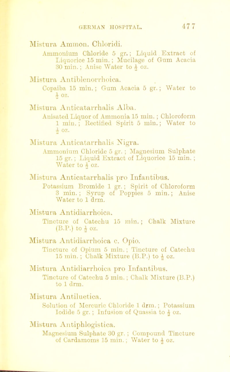 Mistura Ammon. Chloricli. Ammonium Chloride 5 gr.; Liquid Extract of Liquorice 15 miu.; Mucilage of Gum Acacia 30 min.; Anise Water to ^ oz. Mistura Antiblenorrhoica. Copaiba 15 miu.; Gum Acacia 5 gr.; Water to 2 oz. Mistura Anticatarrhalis Alba. Auisated Liquor of Ammonia 15 min. ; Chloroform 1 miu.; Rectified Spirit 5 miu.; Water to A oz. IVIistura Anticatarrhali.s Xigra. .Ammonium Chloride 5 gr. ; Magnesium Sulphate 15 gr.; Liquid Extract of Liquorice 15 min. ; Water to A oz. Mistura Anticatarrhalis pro Inf antibus. Potassium Bromide 1 gr.; Spirit of Chloroform 3 min. ; Syrup of Poppies 5 min.; Anise Water to 1 drm. Mistura Antidiarrhoica. Tincture of Catechu 15 min. ; Chalk Mixture (B.P.) to i oz. Mistura Antidiarrhoica c. Opio. Tincture of Opium 5 min.; Tincture of Catechu 15 min. ; Chalk Mixture (B.P.) to J oz. Mistura Antidiarrhoica pro Infantibus. Tincture of Catechu 5 min.; Chalk Mixture (B.P.) to 1 drm. Mistura Antiluetica. Solution of Mercuric Chloride 1 drm.; Potassium Iodide 5 gr. ; Infusion of Quassia to i oz. Mistura Aiitiphlogi.stica. Magnesium Sulphate 30 gr. ; Compound Tincture of Cardamoms 15 min.; Water to ^ oz.