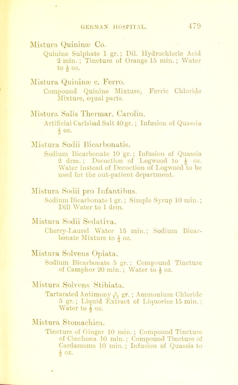 Mistura Quinirue Co. Quiuiue Sulphate 1 gr.; Dil. Hydrochloric Acid 2 min. ; Tincture of Orange 15 min.; Water to 4 oz. ^listura Quiiiiiue c. Ferro. Compound Quinine Alixturc, Ferric Chloride Jlixture, equal parts. Mistura Salis Thermar. Caroliii. Artificial Carlsbad Salt 40 gr. ; Infusion of Quassia A oz. Mistura Sodii Jlicarboiiatis. Sodium Bicarbonate 10 gr.; Infusion of Quassia 2 drill. ; Decoction of Logwood to J oz. Water instead of Decoction of Logwood to be used for the out-patient department. Mistura Sodii pro Inf anti bus. Sodium Bicarbonate 1 gr.; Simple Syrup 10 min.; Dill Water to 1 drni. Mistura Sodii Sedativa. Cherry-I.aurel Water 15 min.; Sodium Bicar- bonate Alixture to ^ oz. Mistura Solvens Opiata. Sodium Bicarbouatc 5 gr.; Compound Tincture of Camphor 20 min. ; Water to J oz. Mistura Solven.s Stibiata. Tartaratcd Antimony ffr- ! .‘tmmoniuni Chloride 5 gr.; Liquid Kxtract of Liquorice 15 min.: Water to A oz. Mistura Stomachica. Tincture of Ginger 10 min. ; Compound Tincture of Cinchona 10 min.; Compound Tincture of Cardamoms 10 min.; Infusion of Quassia to •J oz.