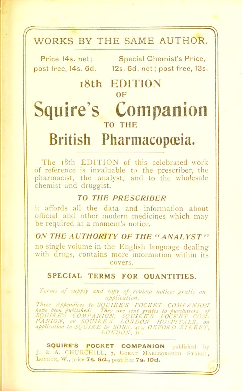 WORKS BY THE SAME AUTHOR. Price 14s. net; Special Chemist’s Price, post free, 14s. 6d. 12s. 6d. net; post free, 13s. i8th EDITION OF Squire’s Companion TO THE British Pharmacopoeia. The i8th EDITION of this celebrated work of reference is invaluable to the prescriber, the pharmacist, the analyst, and to the wholesale chemist and druggist. TO THE PRESCRIBER it affords all the data and information about ofticial and other modern medicines which may be required at a moment’s notice. ON THE AUTHORITY OF THE “ANALYST” no single volume in the English language dealing with drugs, contains more information within its covers. SPECIAL TERMS FOR QUANTITIES. / erm.i oj supply and copy of revitnu notices gratis on application. Three Appendices to SQUIRE'S ROCKET CO.'\lRA KIOM have been published. 'they are sent ^'atis to purchasers of SQUIRE'S CO.d RAKION, SQUIRE'S ROCKER CO.Vl- RAXIOK, or SQUIRE'S LONDON IIOSRITAI.S. on application to SQUIRE cA SONS. .,13, OXEORD STREE f, I.OXDOX. ir. SQUIRE’S POCKET COMPANION publishcfi l,y J. it CHURCHILL, 7, Great M AKi.uoKoeeii .S'l Ri-,ii i, Lonuo.s, W'., price 7s. 6d., post free 7s. lOd.