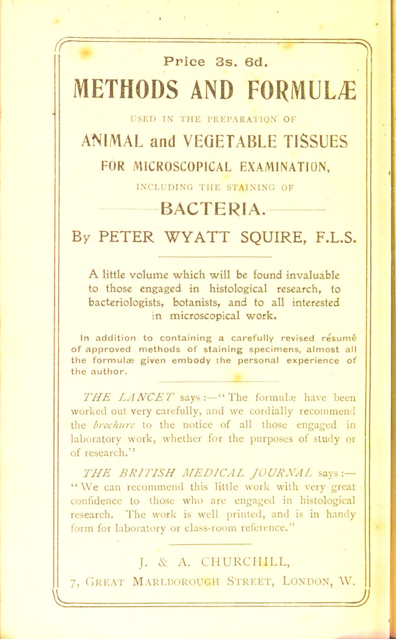 Priee 3s. 6d METHODS AND FORMUL/E ANIMAL and VEGETABLE TISSUES FOR MICROSCOPICAL EXAMINATION, BACTERIA. By PETER WYATT SQUIRE, F.L.S. A little volume which will be found invaluable to those engaged in histological research, to bacteriologists, botanists, and to all interested in microscopical work. In addition to containing a carefuiiy revised rAume of approved methods of staining specimens, almost all the formulie given embody the personal experience of the author. THE LANCET says;—“The foimuLe have been worked out very carefully, and we cordially recommend the brochure to the notice of all those engaged in laboratory work, whether for the purposes of study or of research.'’ THE BRITISH MEDICAL JOURNAL says “ We can recommend this little work with very great confidence to those who are engagctl in hi.stological research. The work is well printed, and is in handy form for laboratory or chi.ss-room reference.” J. A. CHURCHILL, 7, Crk.\t Mari.i!okough .Street, London, W. USED IN THE PREI'.VR.ATION' OF INCLUDING THE ST.A.INING OF J)