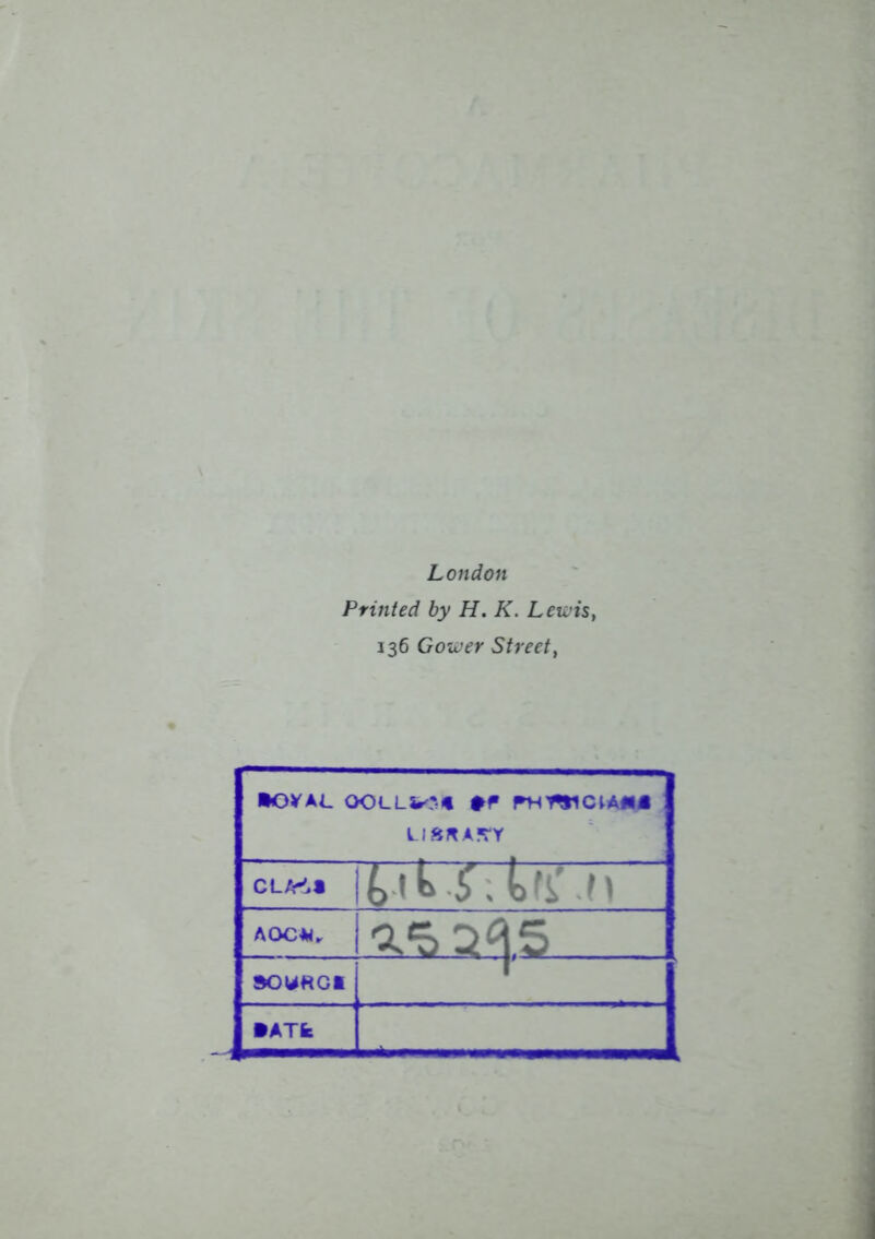 London Printed by H. K. Lewist 136 Gower Street, •OVAL OOLLi^* #F PHWCIAM i; y.n a?ty AOC*. SOUKCt •ATI:
