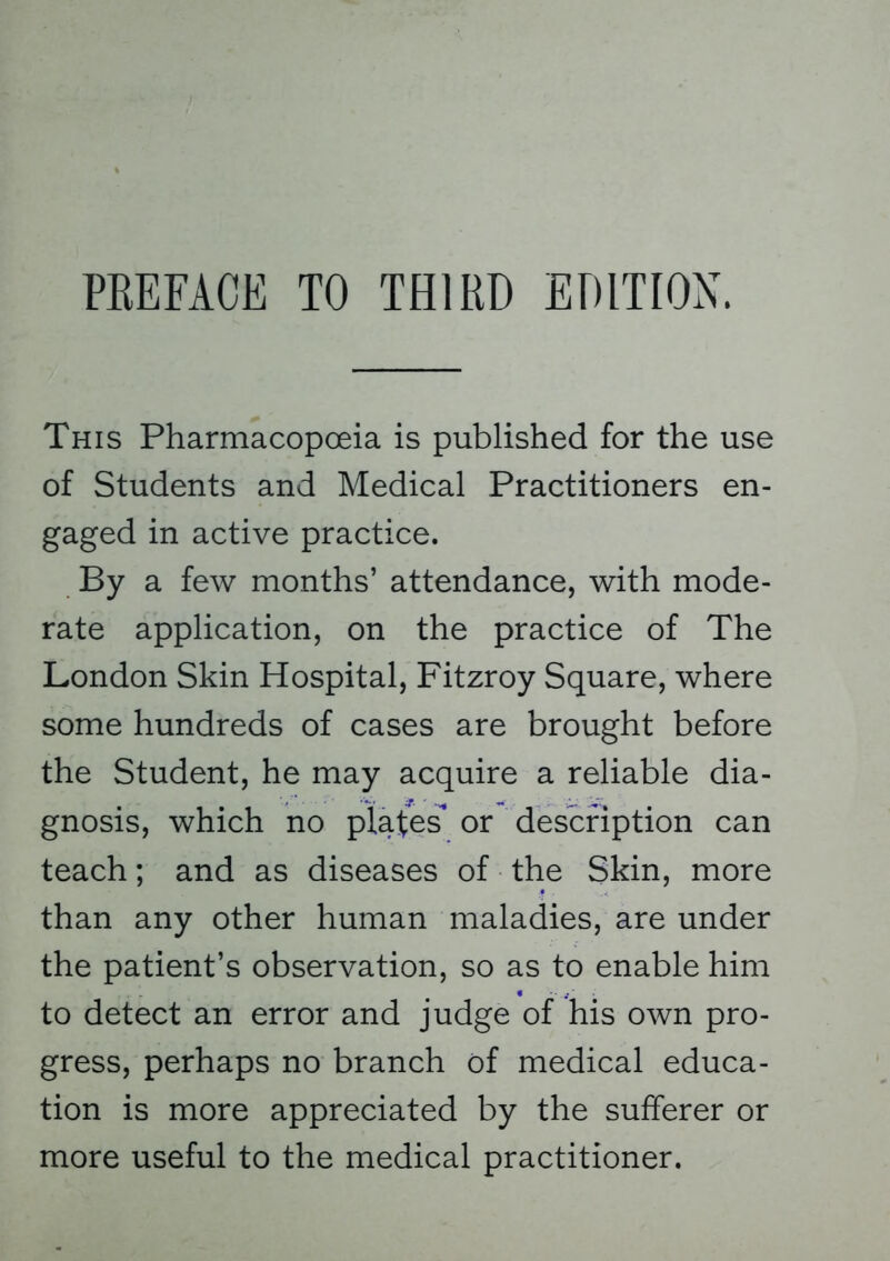 PREFACE TO THIRD EDITION. This Pharmacopoeia is published for the use of Students and Medical Practitioners en- gaged in active practice. By a few months' attendance, with mode- rate application, on the practice of The London Skin Hospital, Fitzroy Square, where some hundreds of cases are brought before the Student, he may acquire a reliable dia- gnosis, which no plates* or description can teach; and as diseases of the Skin, more than any other human maladies, are under the patient's observation, so as to enable him to detect an error and judge of his own pro- gress, perhaps no branch of medical educa- tion is more appreciated by the sufferer or more useful to the medical practitioner.
