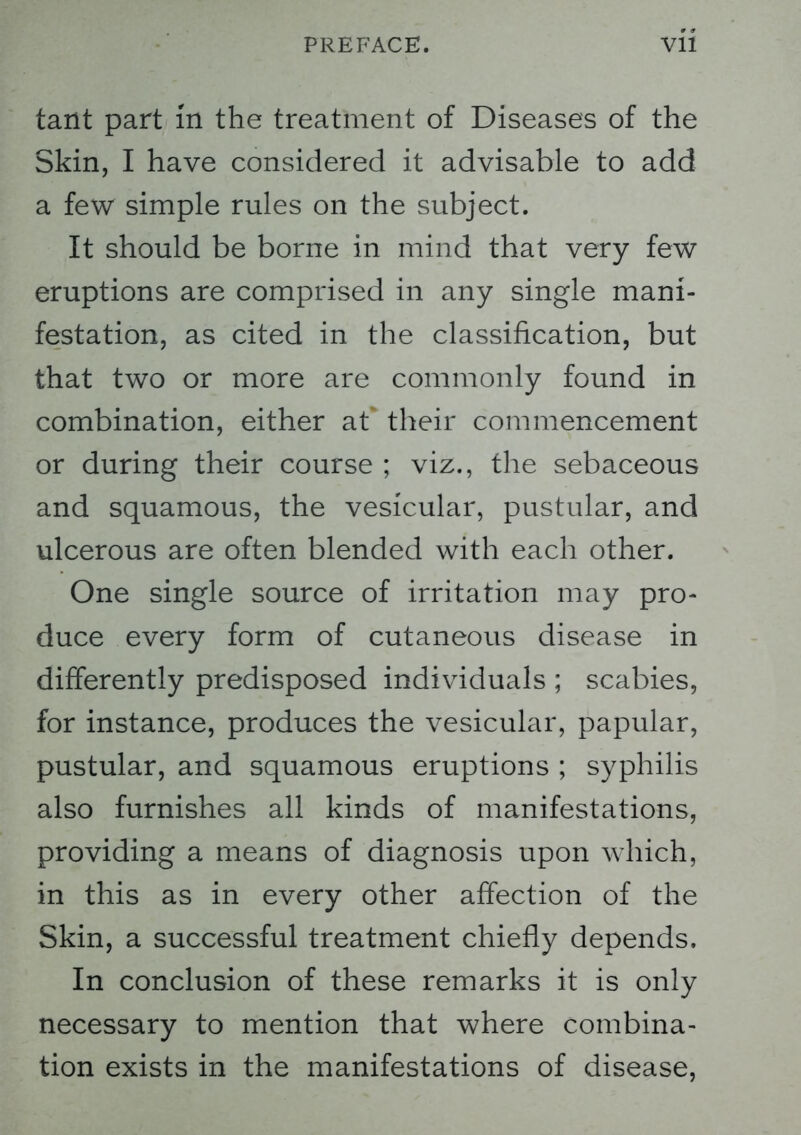 taiit part in the treatment of Diseases of the Skin, I have considered it advisable to add a few simple rules on the subject. It should be borne in mind that very few eruptions are comprised in any single mani- festation, as cited in the classification, but that two or more are commonly found in combination, either at their commencement or during their course ; viz., the sebaceous and squamous, the vesicular, pustular, and ulcerous are often blended with each other. One single source of irritation may pro- duce every form of cutaneous disease in differently predisposed individuals ; scabies, for instance, produces the vesicular, papular, pustular, and squamous eruptions ; syphilis also furnishes all kinds of manifestations, providing a means of diagnosis upon which, in this as in every other affection of the Skin, a successful treatment chiefly depends. In conclusion of these remarks it is only necessary to mention that where combina- tion exists in the manifestations of disease,