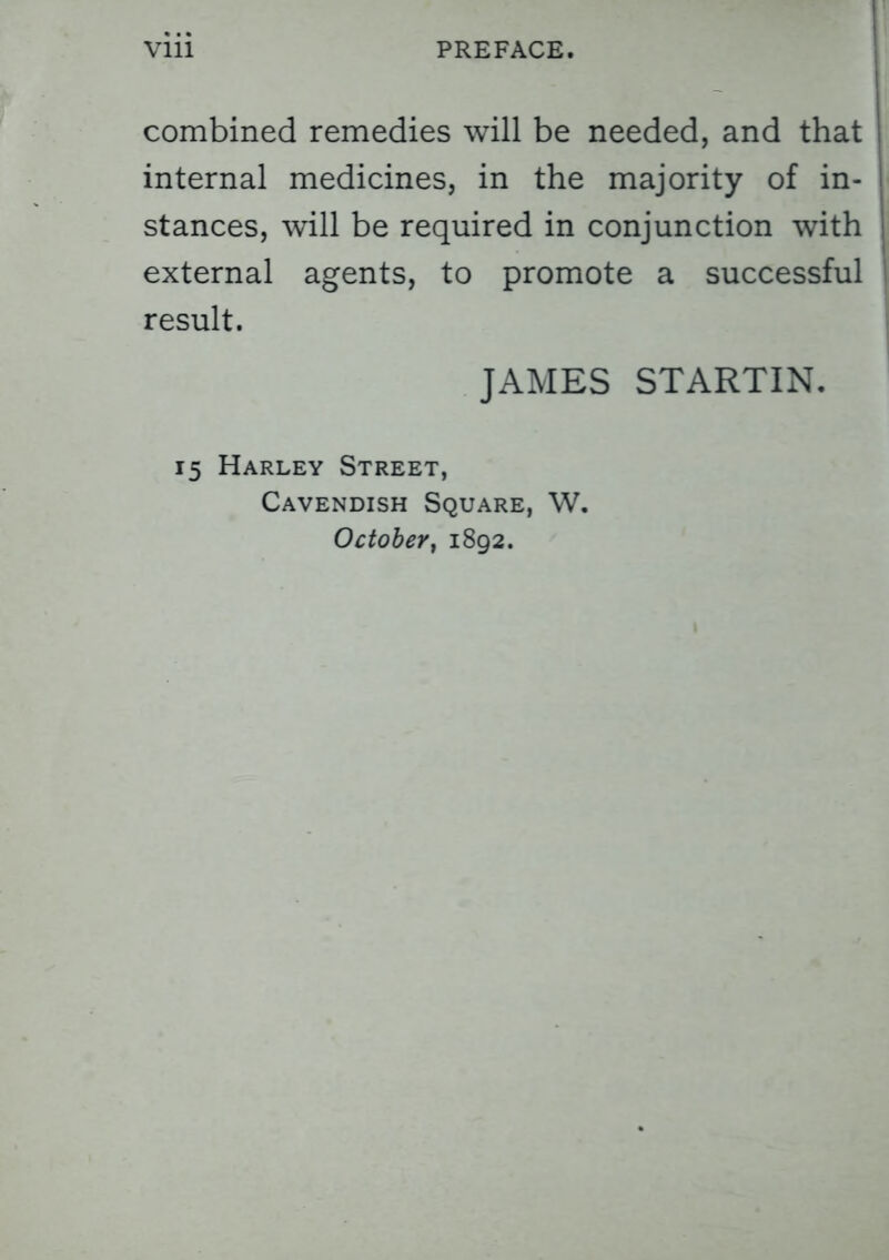 combined remedies will be needed, and that internal medicines, in the majority of in- stances, will be required in conjunction with external agents, to promote a successful result. JAMES STARTIN. 15 Harley Street, Cavendish Square, W. October, 1892.