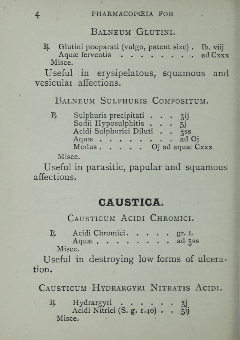 Balneum Glutini. ^ Glutini praeparati (vulgo, patent size) . lb. viij Aquas ferventis ad Cxxx Misce. Useful in erysipelatous, squamous and vesicular affections. Balneum Sulphuris Compositum. Vy Sulphuris precipitati ^ij Sodii Hyposulphitis . . . 5] Acidi Sulphurici Diluti . . |ss Aquae ad Oj Modus Oj ad aquae Cxxx Misce. Useful in parasitic, papular and squamous affections. CAUSTICA. Causticum Acidi Chromici. 1^ Acidi Chromici gr. L Aquae ad =ss Misce. Useful in destroying low forms of ulcera- tion. Causticum Hydrargyri Nitratis Acidi. Hydrargyri £j Acidi Nitrici (S. g. 1.40) . . 5ij