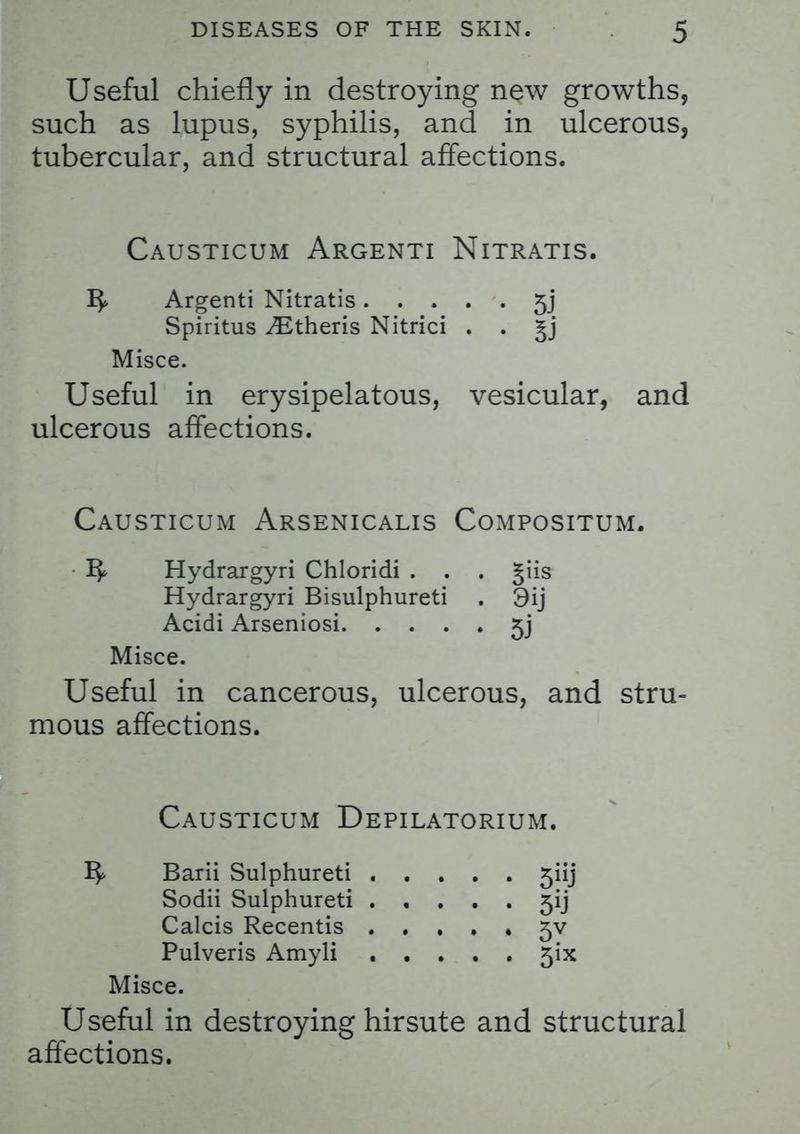 Useful chiefly in destroying new growths, such as lupus, syphilis, and in ulcerous, tubercular, and structural affections. Causticum Argenti Nitratis. Argenti Nitratis 5j Spiritus ^Etheris Nitrici . . §j Misce. Useful in erysipelatous, vesicular, and ulcerous affections. Causticum Arsenicalis Compositum. Hydrargyri Chloridi . . . giis Hydrargyri Bisulphureti . 9ij Acidi Arseniosi 5j Misce. Useful in cancerous, ulcerous, and stru- mous affections. Causticum Depilatorium. Barii Sulphureti 5iij Sodii Sulphureti ..... 5ij Calcis Recentis . ...» 5V Pulveris Amyli 5ix Misce. Useful in destroying hirsute and structural affections.