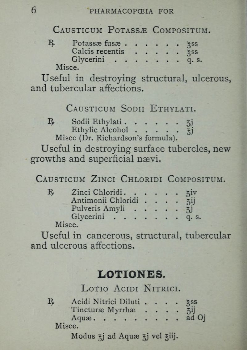 Causticum Potass^ Compositum. Potassae fusae Jss Calcis recentis ^ss Glycerini q. s, Misce. Useful in destro)dng structural, ulcerous, and tubercular affections. Causticum Sodii Ethylati. Sodii Ethylati 5j Ethylic Alcohol *j Misce (Dr. Richardson's formula). Useful in destroying surface tubercles, new growths and superficial naevi. Causticum Zinci Chloridi Compositum. I$> Zinci Chloridi Antimonii Chloridi .... 5ij Pulveris Amyli 5j Glycerini q. s, Misce. Useful in cancerous, structural, tubercular and ulcerous affections. LOTIONES. Lotio Acidi Nitrici. Acidi Nitrici Diluti .... Tincturae Myrrhae .... Aquae Misce. Modus §j ad Aquae gj vel jiij. 3SS 5ii ad Oj