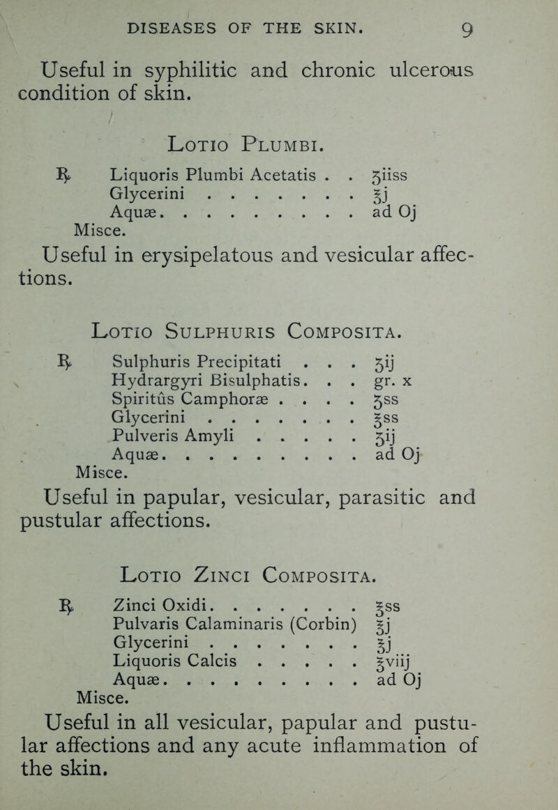 Useful in syphilitic and chronic ulcerous condition of skin. Lotio Plumbi. -fy Liquoris Plumbi Acetatis . . 5iiss Glycerini §j Aquas ad Oj Misce. Useful in erysipelatous and vesicular affec- tions. Lotio Sulphuris Composita. Sulphuris Precipitati Hydrargyri Bisulphatis Spiritus Camphorae . Glycerini .... Pulveris Amyli . . Aquae Misce. 5*J gr. x 5SS gss ad Oj Useful in papular, vesicular, parasitic and pustular affections. Lotio Zinci Composita. 15, Zinci Oxidi £ss Pulvaris Calaminaris (Corbin) gj Glycerini £j Liquoris Calcis §viij Aquas ad Oj Misce. Useful in all vesicular, papular and pustu- lar affections and any acute inflammation of the skin.