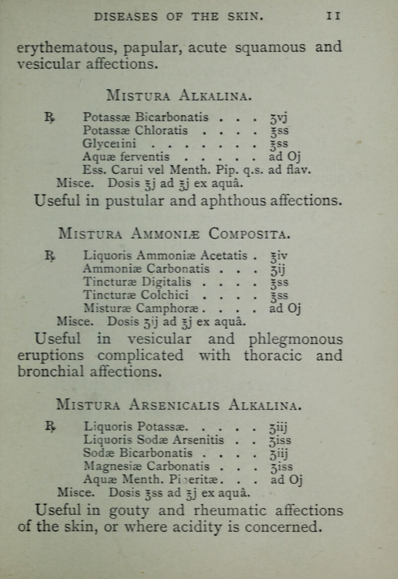 erythematous, papular, acute squamous and vesicular affections. MlSTURA AlKALINA. I£ Potassae Bicarbonatis . . . 5V3 Potassae Chloratis . . . . ^ss Glyceiini 5SS Aquae ferventis ad Oj Ess. Carui vel Menth. Pip. q.s. ad flav. Misce. Dosis ^j ad *j ex aqua. Useful in pustular and aphthous affections. Mistura Ammoxle Composita. 1^ Liquoris Ammoniae Acetatis . *iv Ammoniae Carbonatis . . . 5ij Tincturae Digitalis .... 5SS Tincturae Colchici .... 5SS Misturae Camphorae. . . . ad Oj Misce. Dosis 5'j ad ^j ex aqua. Useful in vesicular and phlegmonous eruptions complicated with thoracic and bronchial affections. Mistura Arsexicalis Alkalixa. I£ Liquoris Potassae 5iij Liquoris Sodae Arsenitis . . 51ss Sodae Bicarbonatis .... 5iij Magnesias Carbonatis . . . 5iss Aquae Menth. Pi ^eritae. . . ad Oj Misce. Dosis 3SS ad =j ex aqua. Useful in gouty and rheumatic affections of the skin, or where acidity is concerned.