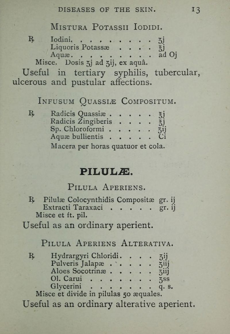 MlSTURA POTASSII IODIDI. ^ Iodini. 5j Liquoris Potassae . . . . §j Aquae ad Oj Misce. Dosis 5j ad 5ij, ex aqua. Useful in tertiary syphilis, tubercular, ulcerous and pustular affections. Infusum Quassia Compositum. Radicis Quassiae §j Radicis Zingiberis . . . . §j Sp. Chloroformi 5ij Aquae bullientis Ci Macera per horas quatuor et cola. PILULiE, PlLULA APERIENS. 1^ Pilulae Colocynthidis Compositae gr. ij Extracti Taraxaci gr. ij Misce et ft. pil. Useful as an ordinary aperient. PlLULA APERIENS AlTERATIVA. Hydrargyri Chloridi. . . . 5ij Pulveris Jalapae 5iij Aloes Socotrinae 5iij 01. Carui 5SS Glycerini q. s, Misce et divide in pilulas 50 aequales. Useful as an ordinary alterative aperient.