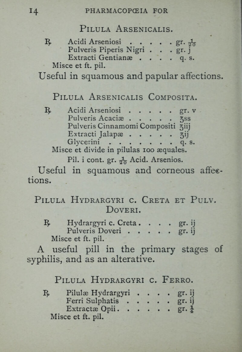 PlLULA ARSENICALIS. 1^ Acidi Arseniosi gr. ^ Pulveris Piperis Nigri . . . gr. j Extracti Gentianae . . . . q. s. Misce et ft. pil. Useful in squamous and papular affections. Pilula Arsenicalis Composita. 1^ Acidi Arseniosi gr. v Pulveris Acaciae 5ss Pulveris Cinnamomi Compositi 5iij Extracti Jalapae 5ij Glycerini q. s. Misce et divide in pilulas 100 aequales. Pil. i cont. gr. ^ Acid. Arsenios. Useful in squamous and corneous affec- tions. Pilula Hydrargyri c. Creta et Pulv. Doveri. 1^ Hydrargyri c. Creta. . . . gr. ij Pulveris Doveri gr. ij Misce et ft. pil. A useful pill in the primary stages of syphilis, and as an alterative. Pilula Hydrargyri c. Ferro. I$> Pilulae Hydrargyri . . . . gr. ij Ferri Sulphatis gr. ij Extractae Opii gr. J Misce et ft. pil.