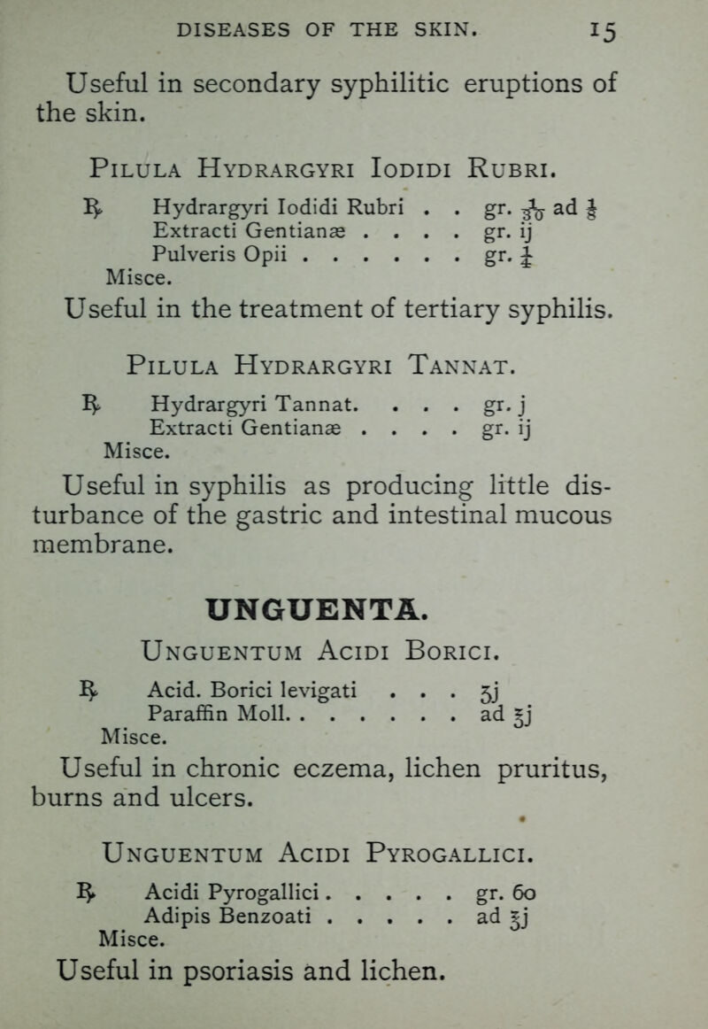 Useful in secondary syphilitic eruptions of the skin. Pilula Hydrargyri Iodidi Rubri. ^ Hydrargyri Iodidi Rubri . . gr. ad J Extracti Gentianas . . . . gr. ij Pulveris Opii gr. J Misce. Useful in the treatment of tertiary syphilis. Pilula Hydrargyri Tannat. Hydrargyri Tannat. . . . gr. j Extracti Gentianas . . . . gr. ij Misce. Useful in syphilis as producing little dis- turbance of the gastric and intestinal mucous membrane. UNGUENTA. Unguentum Acidi Borici. Acid. Borici levigati • • • 5j Paraffin Moll ad *j Misce. Useful in chronic eczema, lichen pruritus, burns and ulcers. Unguentum Acidi Pyrogallici. I$» Acidi Pyrogallici gr. 60 Adipis Benzoati ad §j Misce. Useful in psoriasis and lichen.