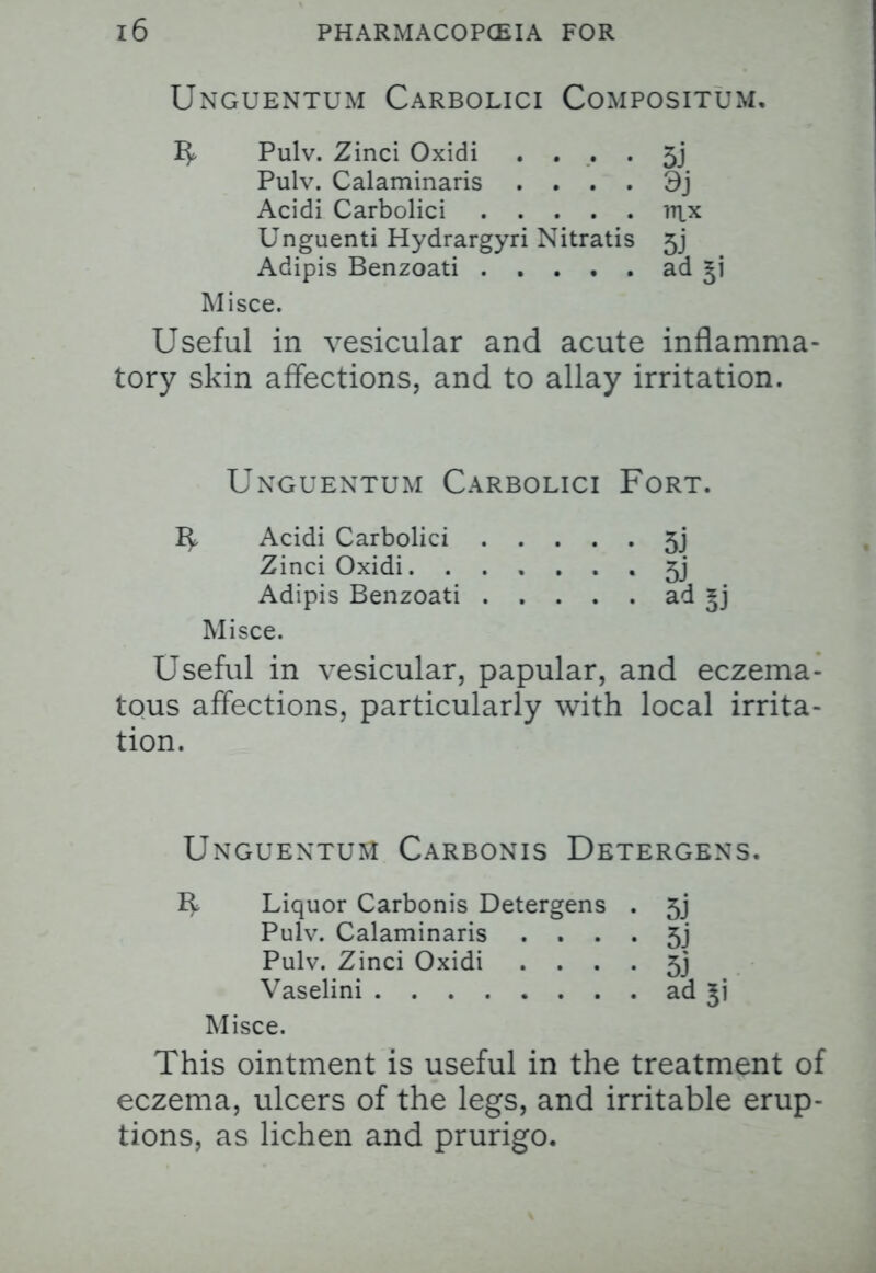 Unguentum Carbolici Compositum, R Pulv. Zinci Oxidi . . . . 5j Pulv. Calaminaris . . . . 3j Acidi Carbolici lTpc Unguenti Hydrargyri Nitratis 5j Adipis Benzoati ad 51 Misce. Useful in vesicular and acute inflamma- tory skin affections, and to allay irritation. Unguentum Carbolici Fort. Acidi Carbolici 5j Zinci Oxidi • 5j Adipis Benzoati ad *j Misce. Useful in vesicular, papular, and eczema- tous affections, particularly with local irrita- tion. Unguentum Carbonis Detergens. R Liquor Carbonis Detergens . 5j Pulv. Calaminaris . . . . 5j Pulv. Zinci Oxidi . . . . 5j Vaselini ad Misce. This ointment is useful in the treatment of eczema, ulcers of the legs, and irritable erup- tions, as lichen and prurigo.