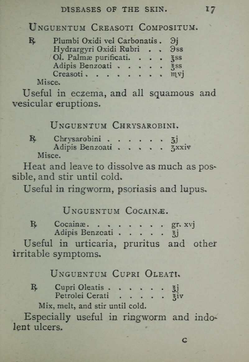 Unguentum Creasoti Compositum. ^ Plumbi Oxidi vel Carbonatis . 3j Hydrargyri Oxidi Rubri . , 3ss Ol. Palmar purificati. . . . |ss Adipis Benzoati . . . . . gss Creasoti mvj Misce. Useful in eczema, and all squamous and vesicular eruptions. Unguentum Chrysarobini. ^ Chrysarobini • 5j Adipis Benzoati . . » . . 5xxiv Misce. Heat and leave to dissolve as much as pos- sible, and stir until cold. Useful in ringworm, psoriasis and lupus, Unguentum Cocaine. Cocainae gr. xvj Adipis Benzoati Useful in urticaria, pruritus and other irritable symptoms. Unguentum Cupri Oleatl ^ Cupri Oleatis Jj Petrolei Cerati ^iv Mix, melt, and stir until cold. Especially useful in ringworm and indo- lent ulcers. c