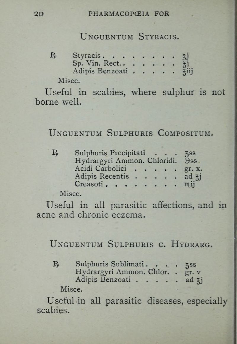 Unguentum Styracis. Styracis Sp. Vin. Rect £j Adipis Benzoati |iij Misce. Useful in scabies, where sulphur is not borne well. Unguentum Sulphuris Compositum. Sulphuris Precipitati . . . 5SS Hydrargyri Ammon. Chloridi. 3ss Acidi Carbolici gr. x. Adipis Recentis ad Creasoti . ntfj Misce. Useful in all parasitic affections, and in acne and chronic eczema. Unguentum Sulphuris c. Hydrarg. I}. Sulphuris Sublimati.... 5SS Hydrargyri Ammon. Chlor. . gr. v Adipis Benzoati ad £j Misce. Useful in all parasitic diseases, especially scabies.