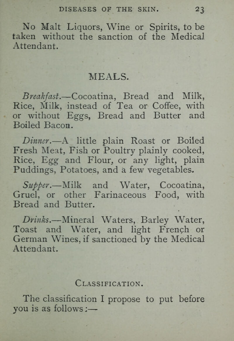 No Malt Liquors, Wine or Spirits, to be taken without the sanction of the Medical Attendant. MEALS. Breakfast.—Cocoatina, Bread and Milk, Rice, Milk, instead of Tea or Coffee, with or without Eggs, Bread and Butter and Boiled Bacon. Dinner.—A little plain Roast or Boiled Fresh Meat, Fish or Poultry plainly cooked, Rice, Egg and Flour, or any light, plain Puddings, Potatoes, and a few vegetables. Supper.—Milk and Water, Cocoatina, Gruel, or other Farinaceous Food, with Bread and Butter. Drinks.—Mineral Waters, Barley Water, Toast and Water, and light French or German Wines, if sanctioned by the Medical Attendant. Classification. The classification I propose to put before you is as follows;—