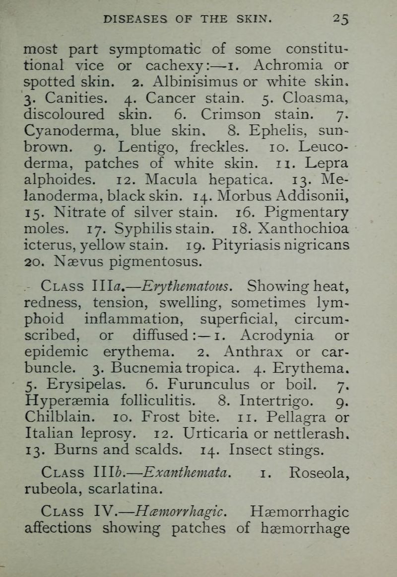 most part symptomatic of some constitu- tional vice or cachexy:—1. Achromia or spotted skin. 2. Albinisimus or white skin. 3. Canities. 4. Cancer stain. 5. Cloasma, discoloured skin. 6. Crimson stain. 7. Cyanoderma, blue skin. 8. Ephelis, sun- brown. 9. Lentigo, freckles. 10. Leuco- derma, patches of white skin. n. Lepra alphoides. 12. Macula hepatica. 13. Me- lanoderma, black skin. 14. Morbus Addisonii, 15. Nitrate of silver stain. 16. Pigmentary moles. 17. Syphilis stain. 18. Xanthochioa icterus, yellow stain. 19. Pityriasis nigricans 20. Xaevus pigmentosus. Class Ilia.—Erythematous. Showing heat, redness, tension, swelling, sometimes lym- phoid inflammation, superficial, circum- scribed, or diffused:—1. Acrodynia or epidemic erythema. 2, Anthrax or car- buncle. 3. Bucnemia tropica. 4. Erythema. 5. Erysipelas. 6. Furunculus or boil. 7. Hyperaemia folliculitis. 8. Intertrigo. 9. Chilblain. 10. Frost bite. 11. Pellagra or Italian leprosy. 12. Urticaria or nettlerash. 13. Burns and scalds. 14. Insect stings. Class IIlb.—Exanthemata. 1. Roseola, rubeola, scarlatina. Class IV.—Hemorrhagic. Hemorrhagic affections showing patches of haemorrhage