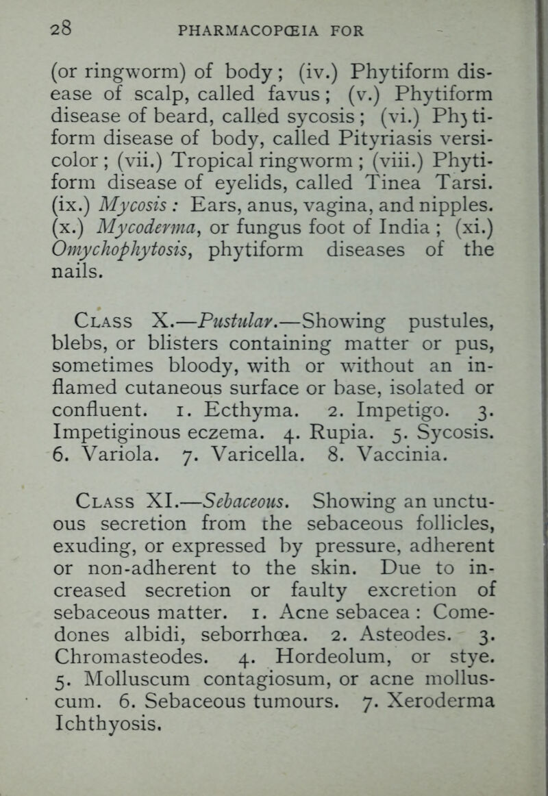 23 (or ringworm) of body; (iv.) Phytiform dis- ease of scalp, called favus ; (v.) Phytiform disease of beard, called sycosis; (vi.) PI13 ti- form disease of body, called Pityriasis versi- color ; (vii.) Tropical ringworm ; (viii.) Phyti- form disease of eyelids, called Tinea Tarsi, (ix.) Mycosis : Ears, anus, vagina, and nipples, (x.) Mycoderma, or fungus foot of India ; (xi.) Omychophytosis, phytiform diseases of the nails. Class X.—Pustulay.—Showing pustules, blebs, or blisters containing matter or pus, sometimes bloody, with or without an in- flamed cutaneous surface or base, isolated or confluent. 1. Ecthyma. 2. Impetigo. 3. Impetiginous eczema. 4. Rupia. 5. Sycosis. 6. Variola. 7. Varicella. 8. Vaccinia. Class XI.—Sebaceous. Showing an unctu- ous secretion from the sebaceous follicles, exuding, or expressed by pressure, adherent or non-adherent to the skin. Due to in- creased secretion or faulty excretion of sebaceous matter. 1. Acne sebacea : Come- dones albidi, seborrhcea. 2. Asteodes. 3. Chromasteodes. 4. Hordeolum, or stye. 5. Molluscum contagiosum, or acne mollus- cum. 6. Sebaceous tumours. 7. Xeroderma Ichthyosis.