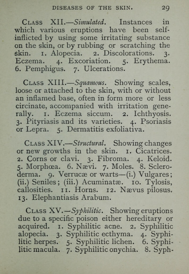 Class XII.—Simulated. Instances in which various eruptions have been self- inflicted by using some irritating substance on the skin, or by rubbing or scratching the skin. 1. Alopecia. 2. Discolorations. 3. Eczema. 4. Excoriation. 5. Erythema. 6. Pemphigus. 7. Ulcerations. Class XIII.—Squamous. Showing scales, loose or attached to the skin, with or without an inflamed base, often in form more or less circinate, accompanied with irritation gene- rally. 1. Eczema siccum. 2. Ichthyosis. 3. Pityriasis and its varieties. 4. Psoriasis or Lepra. 5. Dermatitis exfoliativa. Class XIV.—Structural. Showing changes or new growths in the skin. 1. Cicatrices. 2. Corns or clavi. 3. Fibroma. 4. Keloid. 5. Morphcea. 6. Naevi. 7. Moles. 8. Sclero- derma. 9. Verrucae or warts—(i.) Vulgares; (ii.) Seniles; (iii.) Acuminata^. 10. Tylosis, callosities. 11. Horns. 12. Naevus pilosus. 13. Elephantiasis Arabum. Class XV.—Syphilitic. Showing eruptions due to a specific poison either hereditary or acquired. 1. Syphilitic acne. 2. Syphilitic alopecia. 3. Syphilitic ecthyma. 4. Syphi- litic herpes. 5. Syphilitic lichen. 6. Syphi- litic macula. 7. Syphilitic onychia. 8. Syph-