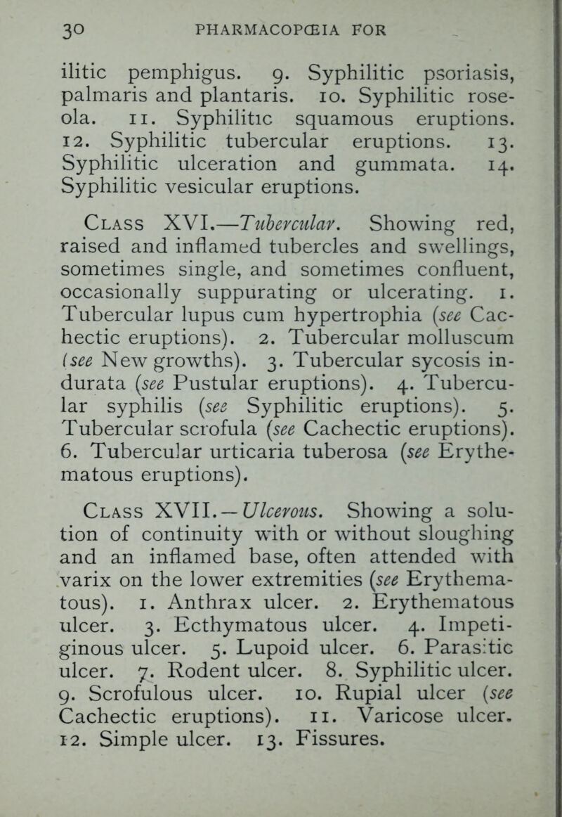 ilitic pemphigus. 9. Syphilitic psoriasis, palmaris and plantaris. 10. Syphilitic rose- ola. 11. Syphilitic squamous eruptions. 12. Syphilitic tubercular eruptions. 13. Syphilitic ulceration and gummata. 14. Syphilitic vesicular eruptions. Class XVI.—Tubercular. Showing red, raised and inflamed tubercles and swellings, sometimes single, and sometimes confluent, occasionally suppurating or ulcerating. 1. Tubercular lupus cum hypertrophia (see Cac- hectic eruptions). 2. Tubercular molluscum {see New growths). 3. Tubercular sycosis in- durata (see Pustular eruptions). 4. Tubercu- lar syphilis (see Syphilitic eruptions). 5. Tubercular scrofula (see Cachectic eruptions). 6. Tubercular urticaria tuberosa (see Erythe- matous eruptions). Class XN11. —Ulcerous. Showing a solu- tion of continuity with or without sloughing and an inflamed base, often attended with varix on the lower extremities (see Erythema- tous). 1. Anthrax ulcer. 2. Erythematous ulcer. 3. Ecthymatous ulcer. 4. Impeti- ginous ulcer. 5. Lupoid ulcer. 6. Parasitic ulcer. 7. Rodent ulcer. 8. Syphilitic ulcer. 9. Scrofulous ulcer. 10. Rupial ulcer (see Cachectic eruptions). 11. Varicose ulcer. 12. Simple ulcer. 13. Fissures.