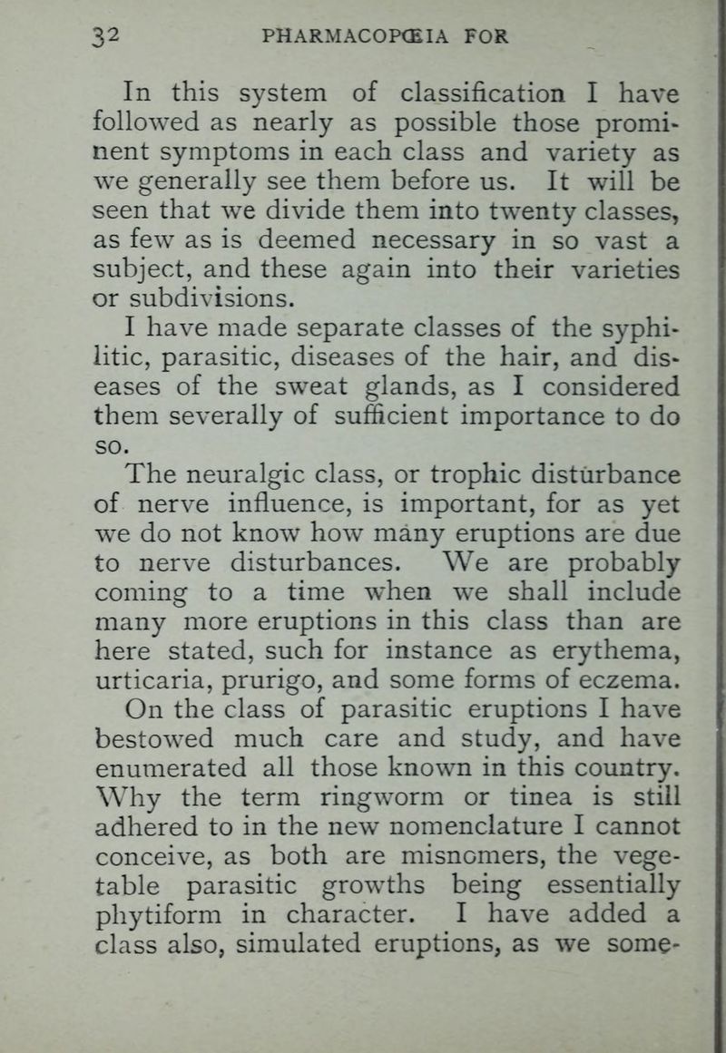 In this system of classification I have followed as nearly as possible those promi- nent symptoms in each class and variety as we generally see them before us. It will be seen that we divide them into twenty classes, as few as is deemed necessary in so vast a subject, and these again into their varieties or subdivisions. I have made separate classes of the syphi- litic, parasitic, diseases of the hair, and dis- eases of the sweat glands, as I considered them severally of sufficient importance to do so. The neuralgic class, or trophic disturbance of nerve influence, is important, for as yet we do not know how many eruptions are due to nerve disturbances. We are probably coming to a time when we shall include many more eruptions in this class than are here stated, such for instance as erythema, urticaria, prurigo, and some forms of eczema. On the class of parasitic eruptions I have bestowed much care and study, and have enumerated all those known in this country. Why the term ringworm or tinea is still adhered to in the new nomenclature I cannot conceive, as both are misnomers, the vege- table parasitic growths being essentially phytiform in character. I have added a class also, simulated eruptions, as we some-