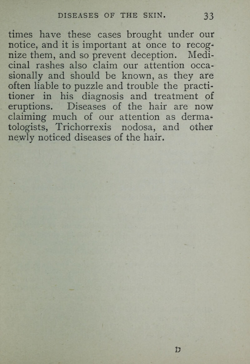 times have these cases brought under our notice, and it is important at once to recog- nize them, and so prevent deception. Medi- cinal rashes also claim our attention occa- sionally and should be known, as they are often liable to puzzle and trouble the practi- tioner in his diagnosis and treatment of eruptions. Diseases of the hair are now claiming much of our attention as derma- tologists, Trichorrexis nodosa, and other newly noticed diseases of the hair.
