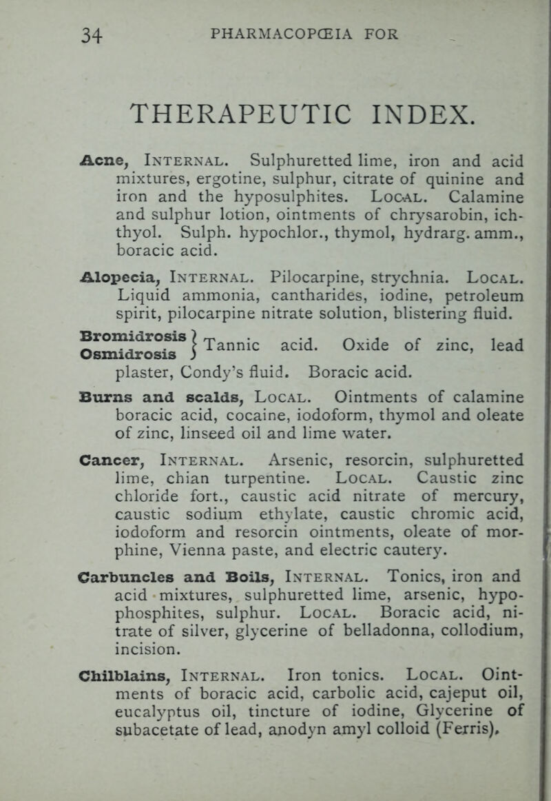 THERAPEUTIC INDEX. Acne, Internal. Sulphuretted lime, iron and acid mixtures, ergotine, sulphur, citrate of quinine and iron and the hyposulphites. Local. Calamine and sulphur lotion, ointments of chrysarobin, ich- thyol. Sulph. hypochlor., thymol, hydrarg. amm., boracic acid. Alopecia, Internal. Pilocarpine, strychnia. Local. Liquid ammonia, cantharides, iodine, petroleum spirit, pilocarpine nitrate solution, blistering fluid. plaster, Condy's fluid. Boracic acid. Burns and scalds, Local. Ointments of calamine boracic acid, cocaine, iodoform, thymol and oleate of zinc, linseed oil and lime water. Cancer, Internal. Arsenic, resorcin, sulphuretted lime, chian turpentine. Local. Caustic zinc chloride fort., caustic acid nitrate of mercury, caustic sodium ethylate, caustic chromic acid, iodoform and resorcin ointments, oleate of mor- phine, Vienna paste, and electric cautery. Carbuncles and Boils, Internal. Tonics, iron and acid mixtures, sulphuretted lime, arsenic, hypo- phosphites, sulphur. Local. Boracic acid, ni- trate of silver, glycerine of belladonna, collodium, incision. Chilblains, Internal. Iron tonics. Local. Oint- ments of boracic acid, carbolic acid, cajeput oil, eucalyptus oil, tincture of iodine, Glycerine of subacetate of lead, anodyn amyl colloid (Ferris), acid. Oxide of zinc, lead