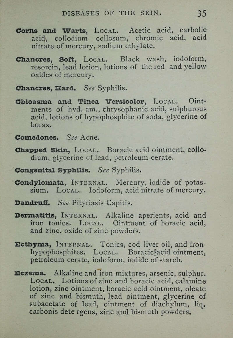 Corns and Warts, Local. Acetic acid, carbolic acid, collodium collosum, chromic acid, acid nitrate of mercury, sodium ethylate. Chancres, Soft, Local. Black wash, iodoform, resorcin, lead lotion, lotions of the red and yellow oxides of mercury. Chancres, Hard. See Syphilis. Chloasma and Tinea Versicolor, Local. Oint- ments of hyd. am., chrysophanic acid, sulphurous acid, lotions of hypophosphite of soda, glycerine of borax. Comedones. See Acne. Chapped Skin, Local. Boracic acid ointment, collo- dium, glycerine of lead, petroleum cerate. Congenital Syphilis. See Syphilis. Condylomata, Internal. Mercury, iodide of potas- sium. Local. Iodoform, acid nitrate of mercury. Dandruff. See Pityriasis Capitis. Dermatitis, Internal. Alkaline aperients, acid and iron tonics. Local. Ointment of boracic acid, and zinc, oxide of zinc powders. Ecthyma, Internal. Tonics, cod liver oil, and iron hypophosphites. Local. Boracic-acid ointment, petroleum cerate, iodoform, iodide of starch. Eczema. Alkaline and iron mixtures, arsenic, sulphur. Local. Lotions of zinc and boracic acid, calamine lotion, zinc ointment, boracic acid ointment, oleate of zinc and bismuth, lead ointment, glycerine of subacetate of lead, ointment of diachylum, liq, carbonis dete rgens, zinc and bismuth powders.