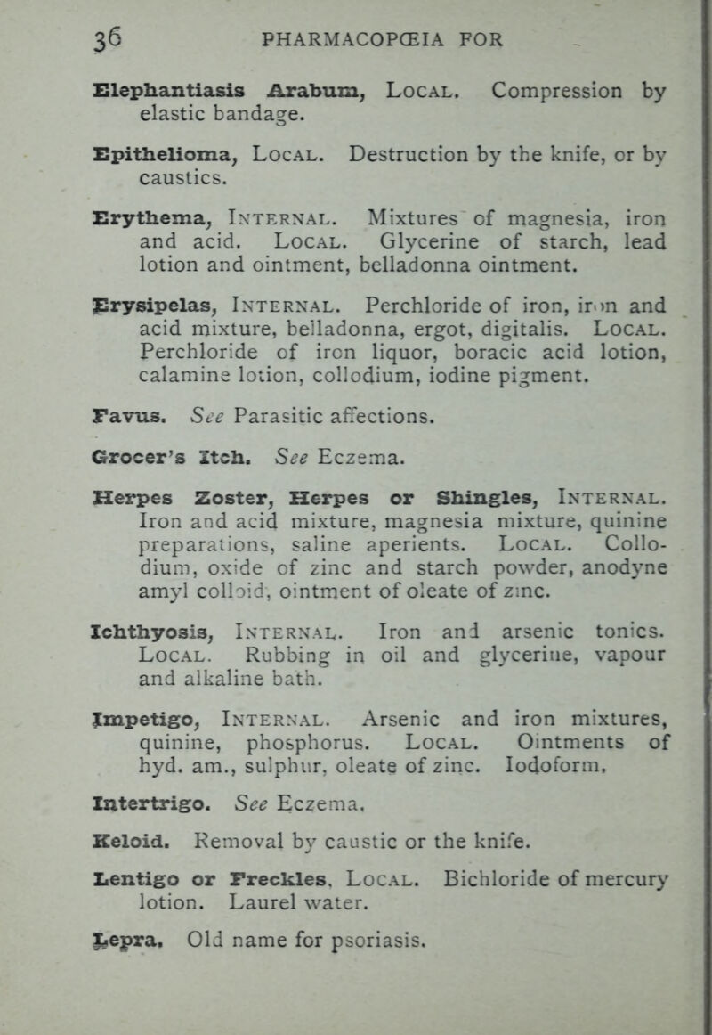 Elephantiasis Arabum, Local. Compression by elastic bandage. Epithelioma, Local. Destruction by the knife, cr by caustics. Erythema, Internal. Mixtures of magnesia, iron and acid. Local. Glycerine of starch, lead lotion and ointment, belladonna ointment. Erysipelas, Internal. Perchloride of iron, iron and acid mixture, belladonna, ergot, digitalis. Local. Perchloride of ircn liquor, boracic acid lotion, calamine lotion, collodium, iodine pigment. Favus. See Parasitic affections. Grocer's Itch. See Eczema. Herpes Zoster, Herpes or Shingles, Internal. Iron and acid mixture, magnesia mixture, quinine preparations, saline aperients. Local. Collo- dium, oxide of zinc and starch powder, anodyne amyl colloid, ointment of oleate of zinc. Ichthyosis, Internal. Iron and arsenic tonics. Local. Rubbing in oil and glycerine, vapour and alkaline bath. impetigo, Internal. Arsenic and iron mixtures, quinine, phosphorus. Local. Ointments of hyd. am., sulphur, oleate of zinc. Iodoform, Intertrigo. See Eczema. Keloid. Removal by caustic or the knife. Lentigo or Freckles. Local. Bichloride of mercury lotion. Laurel water. Lepra, Old name for psoriasis.