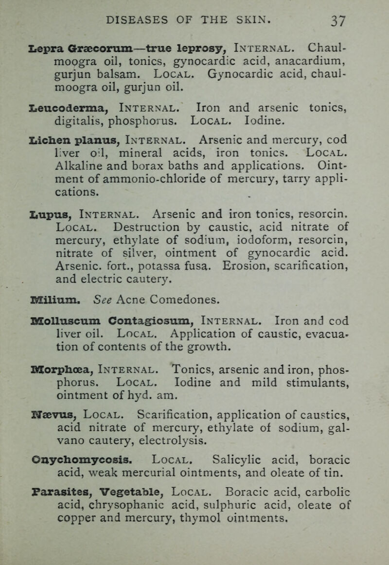 Lepra Graecorum—true leprosy, Internal. Chaul- moogra oil, tonics, gynocardic acid, anacardium, gurjun balsam. Local. Gynocardic acid, chaul- moogra oil, gurjun oil. Leucoderma, Internal. Iron and arsenic tonics, digitalis, phosphorus. Local. Iodine. Lichen planus, Internal. Arsenic and mercury, cod liver oil, mineral acids, iron tonics. Local. Alkaline and borax baths and applications. Oint- ment of ammonio-chloride of mercury, tarry appli- cations. Lupus, Internal. Arsenic and iron tonics, resorcin. Local. Destruction by caustic, acid nitrate of mercury, ethylate of sodium, iodoform, resorcin, nitrate of silver, ointment of gynocardic acid. Arsenic, fort., potassa fusa. Erosion, scarification, and electric cautery. Milium. See Acne Comedones. BXolluscum Contagiosum, Internal. Iron and cod liver oil. Local. Application of caustic, evacua- tion of contents of the growth. IMCorphoea, Internal. Tonics, arsenic andiron, phos- phorus. Local. Iodine and mild stimulants, ointment of hyd. am. Uaevus, Local. Scarification, application of caustics, acid nitrate of mercury, ethylate of sodium, gal- vano cautery, electrolysis. Onychomycosis. Local. Salicylic acid, boracic acid, weak mercurial ointments, and oleate of tin. Parasites, Vegetable, Local. Boracic acid, carbolic acid, chrysophanic acid, sulphuric acid, oleate of copper and mercury, thymol ointments.