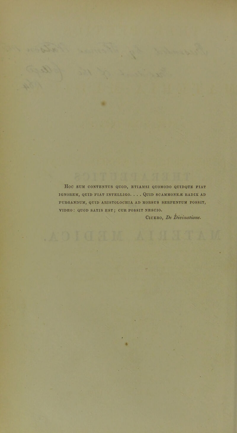 Hoc SUM CONTENTUS QUOD, ETIAMSI QUOMODO QUIDQUE FIAT IGNOREM, QUID FIAT INTELLIGO. . . . QuiD SCAMMONEA: RADIX AD PURGANDUM, QUID ARISTOLOCHIA AD MORSES SERPENTUM POSSIT, video: quod satis est; cur possit nescio. Cicero, De hivinatione.