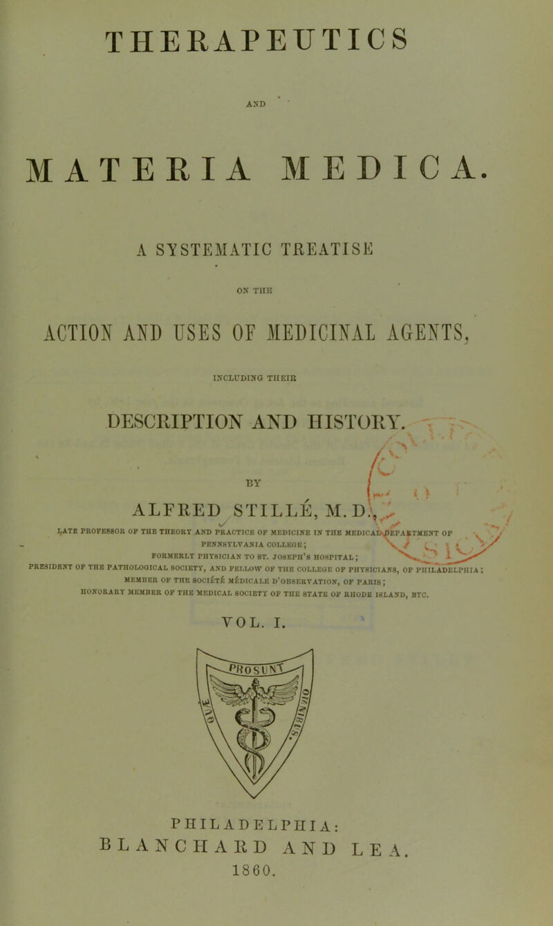 AND MATERIA MEDIC A. A SYSTEMATIC TREATISE ON THE ACTION AND USES OF MEDICINAL AGENTS, INCLUDING TUEIK DESCRIPTION AND HISTORY. BY i 1 ALFRED STILLE, M. D), ^ LATE PROFESSOR OF THE THEORY AND PRACTICE OF MEDICI.NE IN THE MEDICAD^EPAETMENT OF PENNSYLVANIA COLLEOE; \ * FORMERLY PHYSICIAN TO ST. Joseph’s HOSPITAL ; 1 PRESIDENT OF THE PATHOLOGICAL SOCIETY, AND FELLOW OF THE COLLEGE OF PHYSICIANS, OF PHILADELPHIA MEMBER OF THE 80CI£t£ mIiDICALE D'oBSERVATION, OF PARIS; HONORARY MEMBER OP THE MEDICAL SOCIETY OF THE STATE OF RHODE ISLAND, BTC VOL. I. PHILADELPHIA: BLANCHARD AND 1860. LEA.